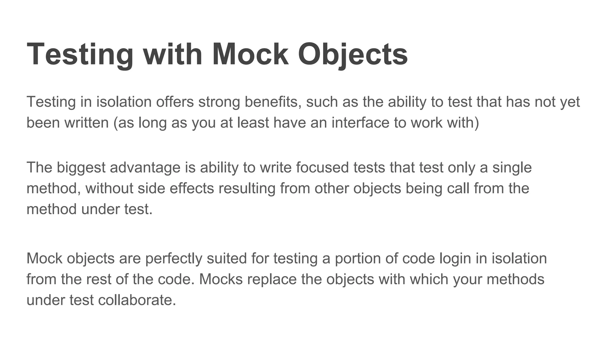 Testing with Mock Objects
Testing in isolation offers strong benefits, such as the ability to test that has not yet
been written (as long as you at least have an interface to work with)
The biggest advantage is ability to write focused tests that test only a single
method, without side effects resulting from other objects being call from the
method under test.
Mock objects are perfectly suited for testing a portion of code login in isolation
from the rest of the code. Mocks replace the objects with which your methods
under test collaborate.
 