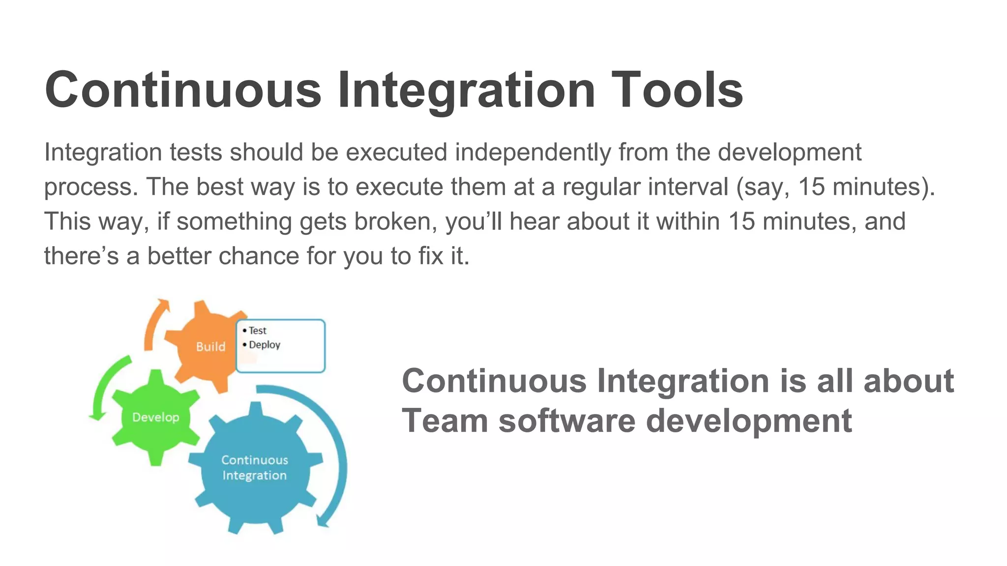 Continuous Integration Tools
Integration tests should be executed independently from the development
process. The best way is to execute them at a regular interval (say, 15 minutes).
This way, if something gets broken, you’ll hear about it within 15 minutes, and
there’s a better chance for you to fix it.
Continuous Integration is all about
Team software development
 