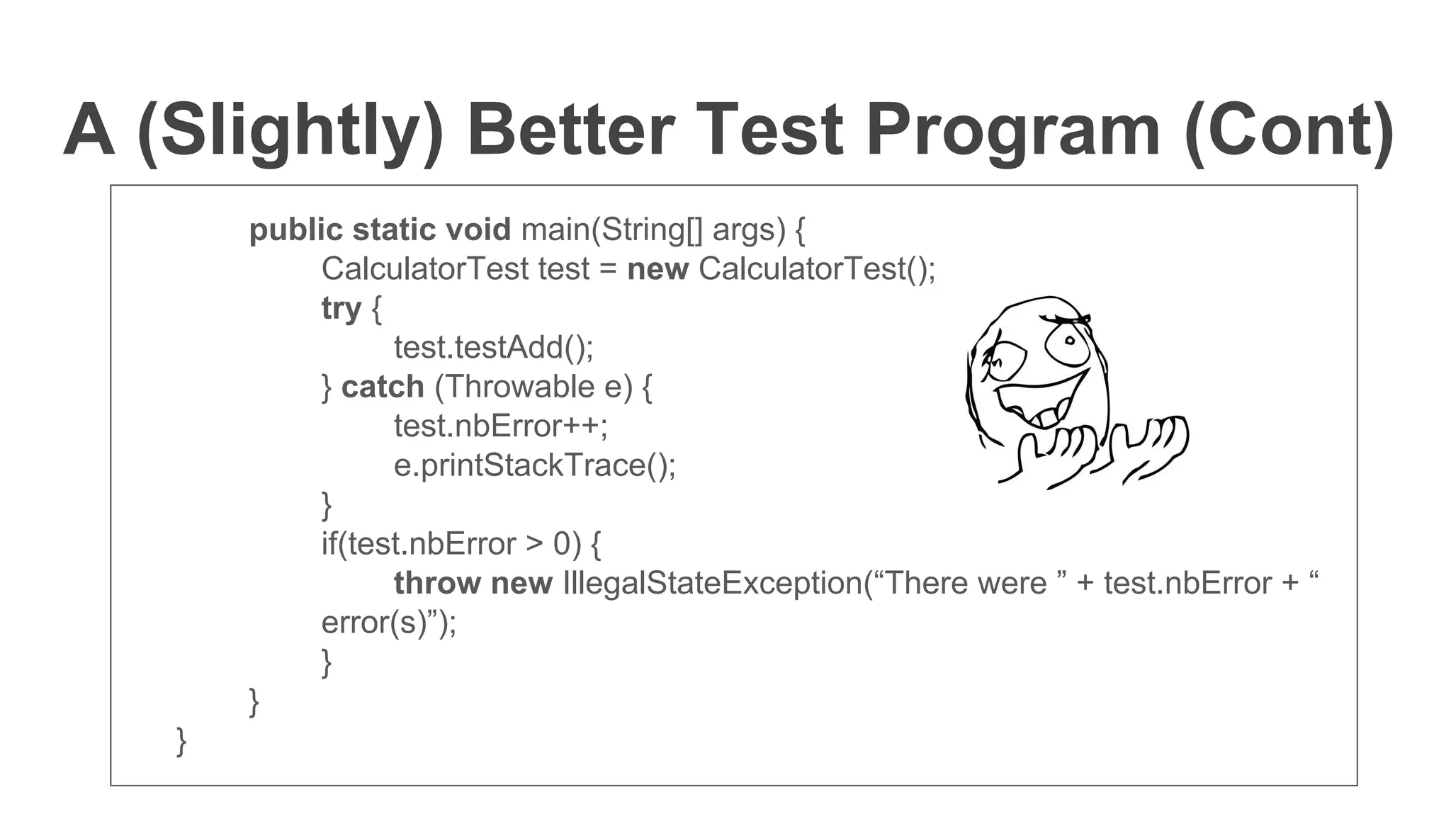 A (Slightly) Better Test Program (Cont)
public static void main(String[] args) {
CalculatorTest test = new CalculatorTest();
try {
test.testAdd();
} catch (Throwable e) {
test.nbError++;
e.printStackTrace();
}
if(test.nbError > 0) {
throw new IllegalStateException(“There were ” + test.nbError + “
error(s)”);
}
}
}
 