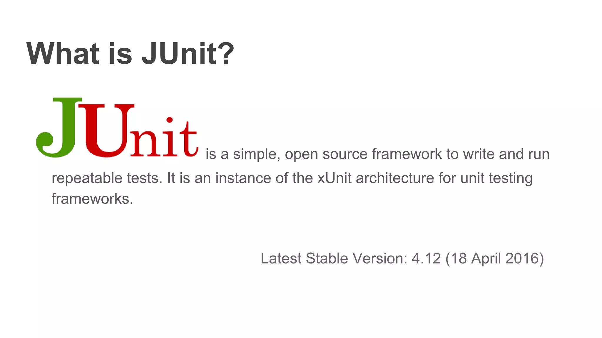 What is JUnit?
is a simple, open source framework to write and run
repeatable tests. It is an instance of the xUnit architecture for unit testing
frameworks.
Latest Stable Version: 4.12 (18 April 2016)
 