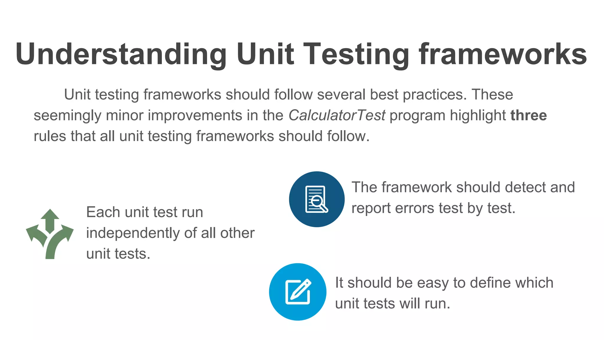 Understanding Unit Testing frameworks
Unit testing frameworks should follow several best practices. These
seemingly minor improvements in the CalculatorTest program highlight three
rules that all unit testing frameworks should follow.
Each unit test run
independently of all other
unit tests.
The framework should detect and
report errors test by test.
It should be easy to define which
unit tests will run.
 