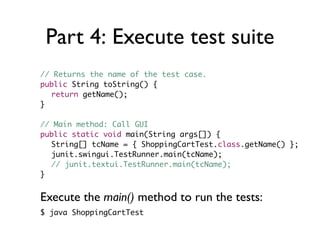 Part 4: Execute test suite
// Returns the name of the test case.
public String toString() {
  return getName();
}

// Main method: Call GUI
public static void main(String args[]) {
  String[] tcName = { ShoppingCartTest.class.getName() };
  junit.swingui.TestRunner.main(tcName);
  // junit.textui.TestRunner.main(tcName);
}


Execute the main() method to run the tests:
$ java ShoppingCartTest