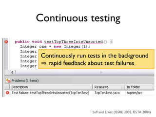 Continuous testing


 Continuously run tests in the background
   rapid feedback about test failures




                    Saff and Ernst (ISSRE 2003, ISSTA 2004)