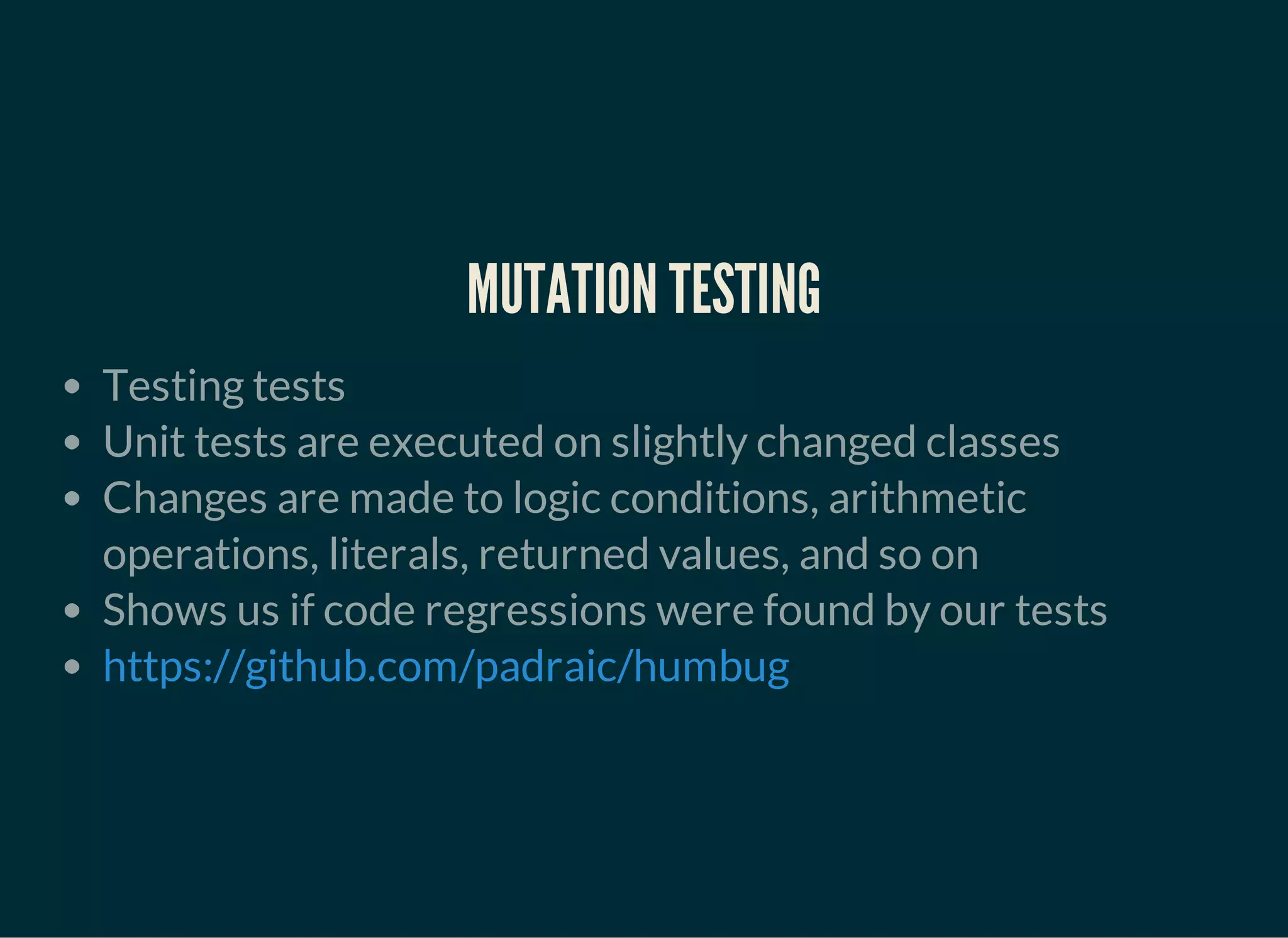 MUTATION TESTING
Testing tests
Unit tests are executed on slightly changed classes
Changes are made to logic conditions, arithmetic
operations, literals, returned values, and so on
Shows us if code regressions were found by our tests
https://github.com/padraic/humbug
 