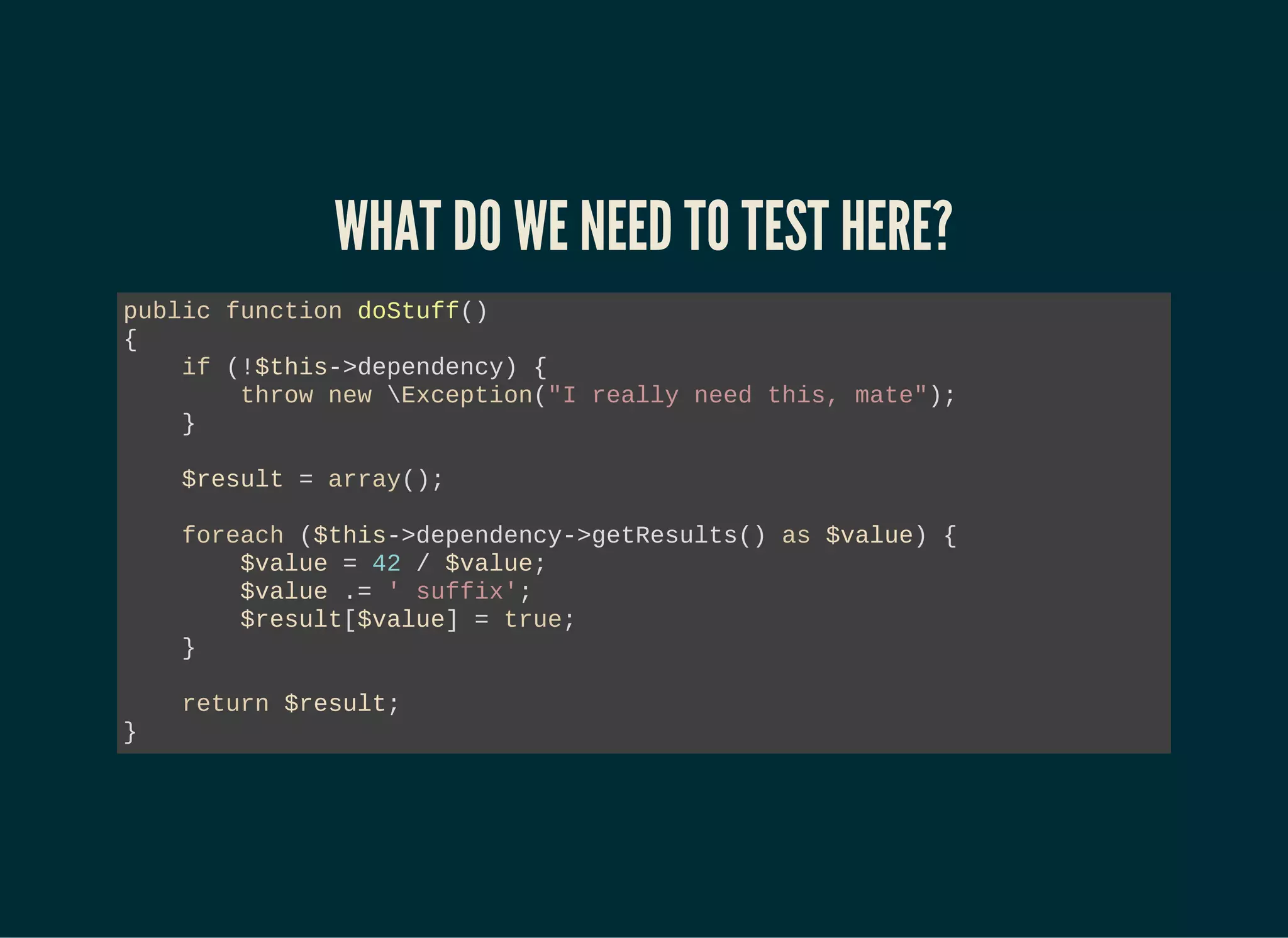 WHAT DO WE NEED TO TEST HERE?
public function doStuff()
{
if (!$this->dependency) {
throw new Exception("I really need this, mate");
}
$result = array();
foreach ($this->dependency->getResults() as $value) {
$value = 42 / $value;
$value .= ' suffix';
$result[$value] = true;
}
return $result;
}
 
