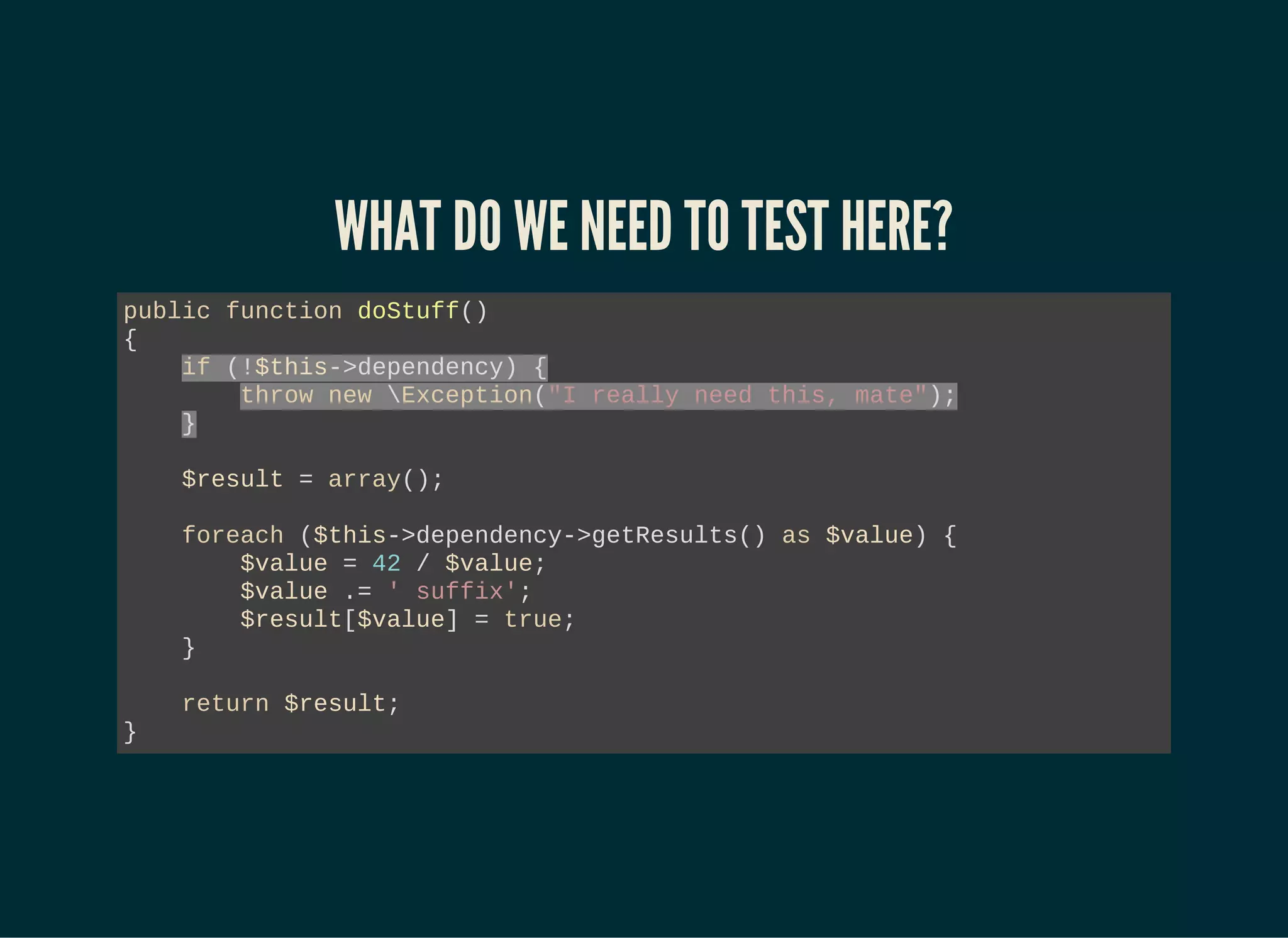 WHAT DO WE NEED TO TEST HERE?
public function doStuff()
{
if (!$this->dependency) {
throw new Exception("I really need this, mate");
}
$result = array();
foreach ($this->dependency->getResults() as $value) {
$value = 42 / $value;
$value .= ' suffix';
$result[$value] = true;
}
return $result;
}
 