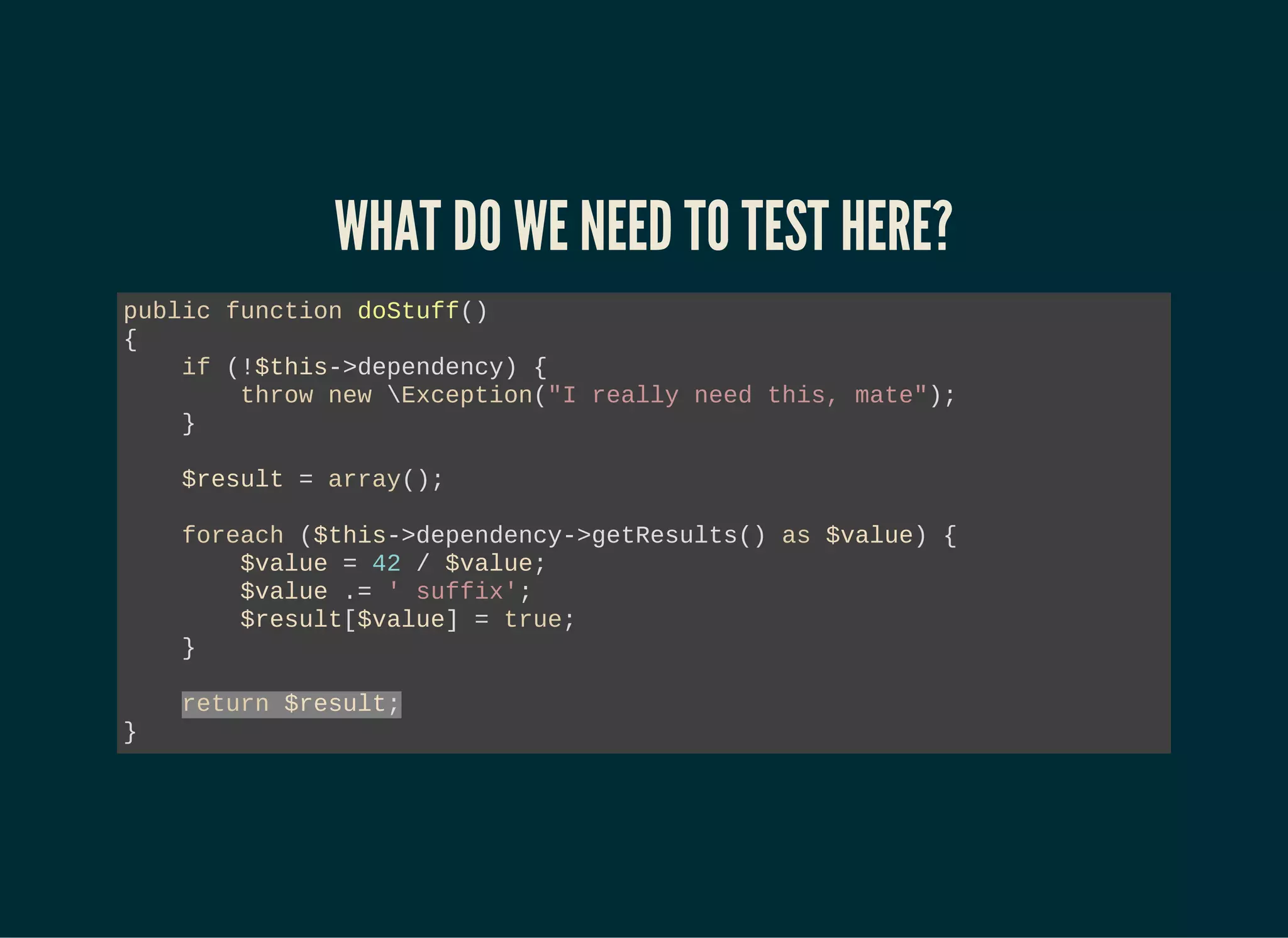 WHAT DO WE NEED TO TEST HERE?
public function doStuff()
{
if (!$this->dependency) {
throw new Exception("I really need this, mate");
}
$result = array();
foreach ($this->dependency->getResults() as $value) {
$value = 42 / $value;
$value .= ' suffix';
$result[$value] = true;
}
return $result;
}
 