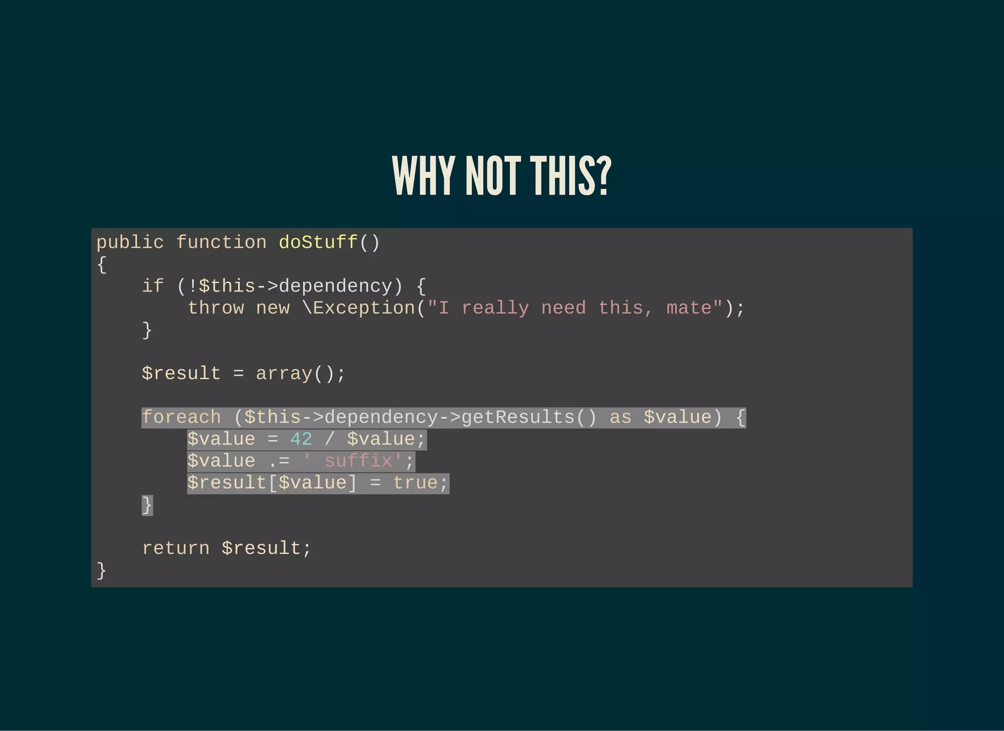 WHY NOT THIS?
public function doStuff()
{
if (!$this->dependency) {
throw new Exception("I really need this, mate");
}
$result = array();
foreach ($this->dependency->getResults() as $value) {
$value = 42 / $value;
$value .= ' suffix';
$result[$value] = true;
}
return $result;
}
 