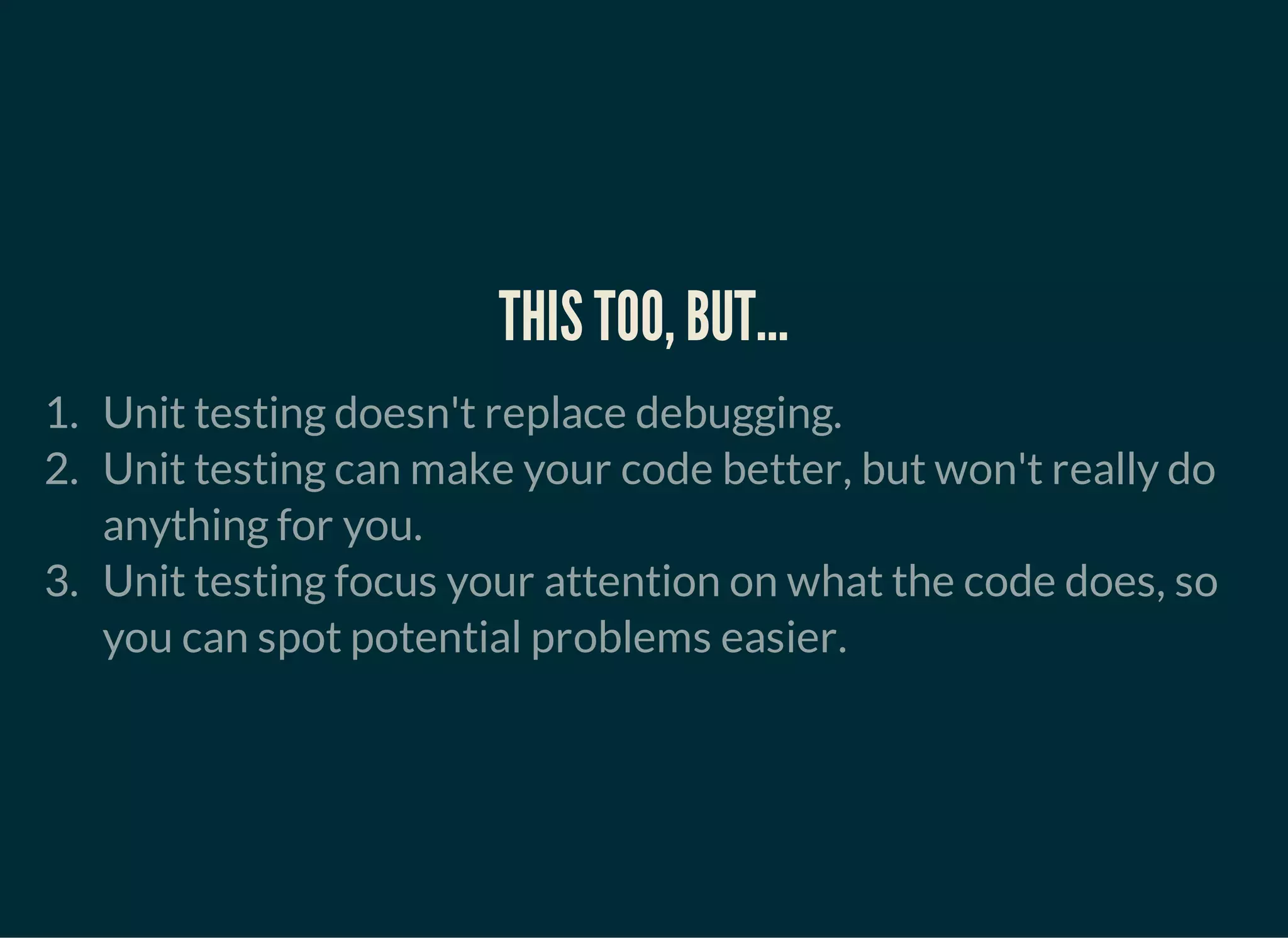THIS TOO, BUT...
1. Unit testing doesn't replace debugging.
2. Unit testing can make your code better, but won't really do
anything for you.
3. Unit testing focus your attention on what the code does, so
you can spot potential problems easier.
 