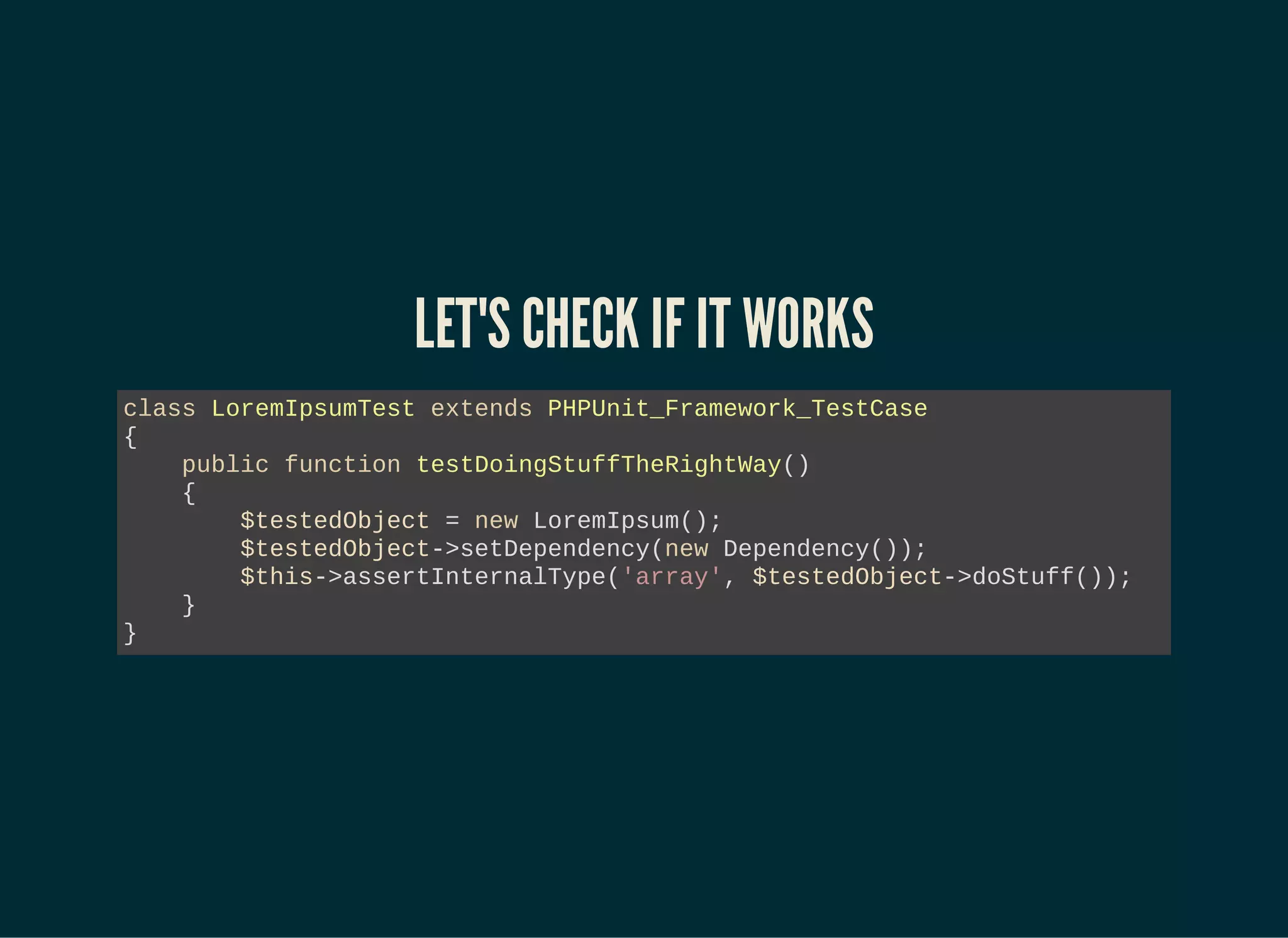 LET'S CHECK IF IT WORKS
class LoremIpsumTest extends PHPUnit_Framework_TestCase
{
public function testDoingStuffTheRightWay()
{
$testedObject = new LoremIpsum();
$testedObject->setDependency(new Dependency());
$this->assertInternalType('array', $testedObject->doStuff());
}
}
 