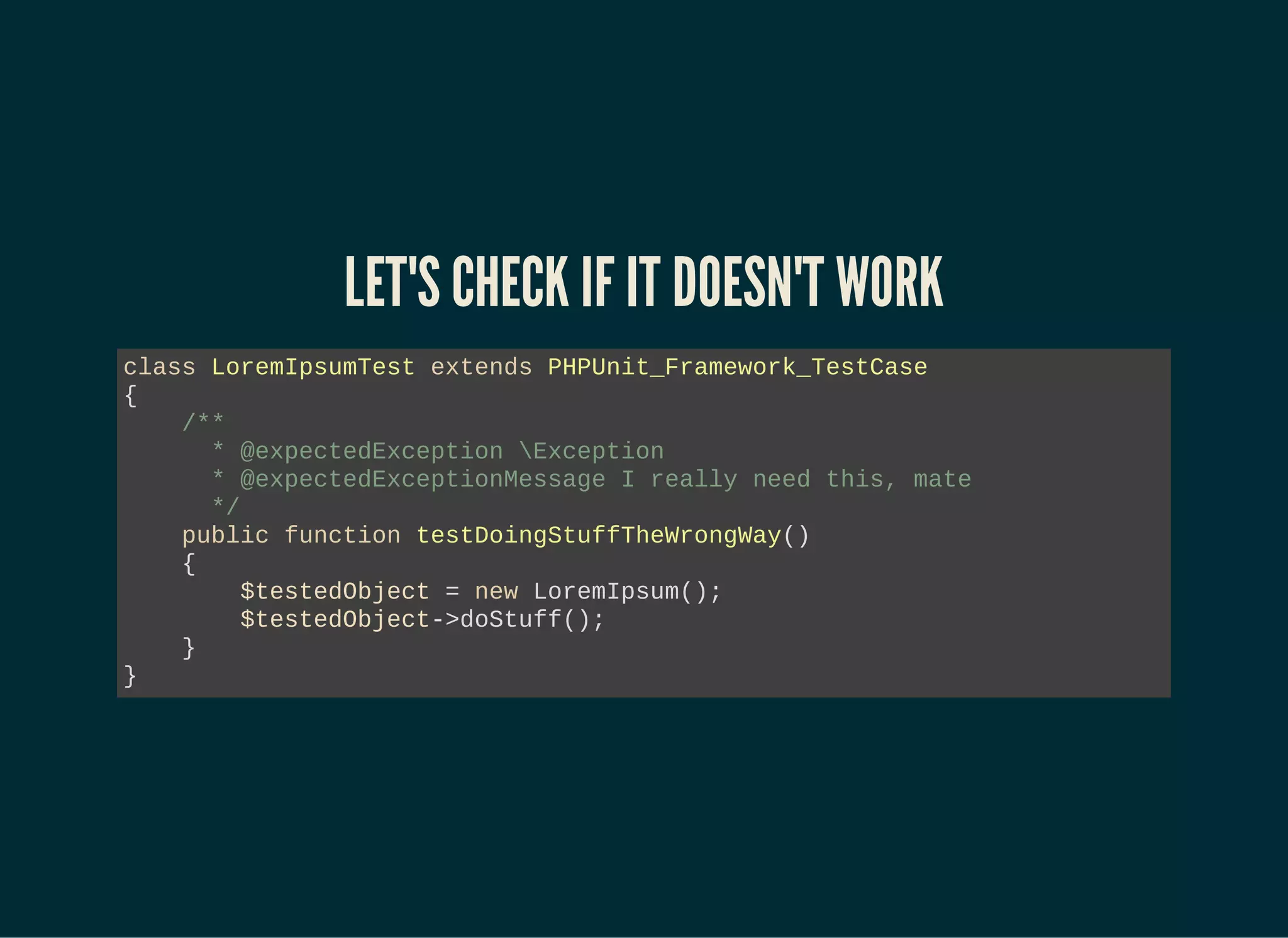 LET'S CHECK IF IT DOESN'T WORK
class LoremIpsumTest extends PHPUnit_Framework_TestCase
{
/**
* @expectedException Exception
* @expectedExceptionMessage I really need this, mate
*/
public function testDoingStuffTheWrongWay()
{
$testedObject = new LoremIpsum();
$testedObject->doStuff();
}
}
 