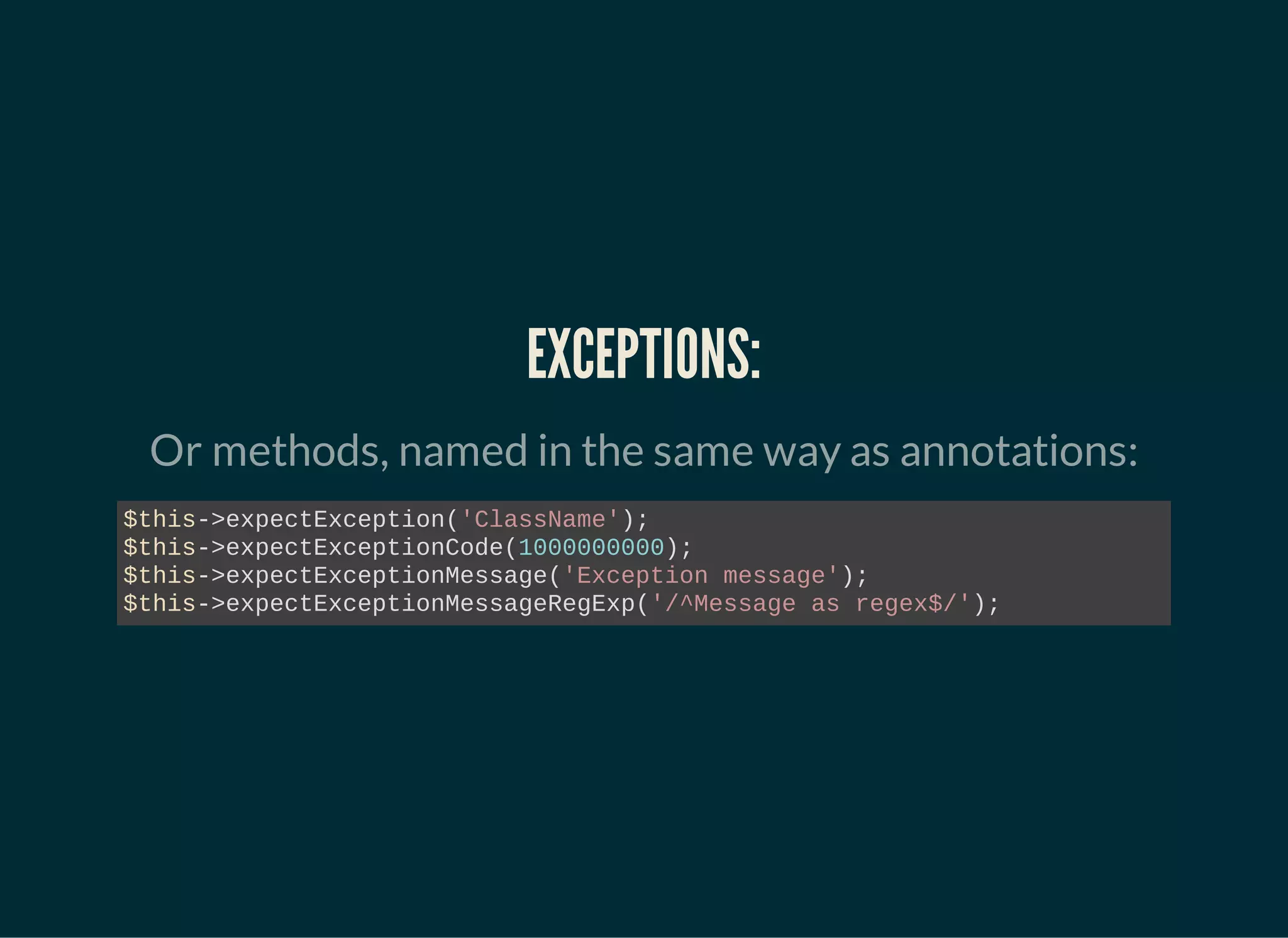 EXCEPTIONS:
Or methods, named in the same way as annotations:
$this->expectException('ClassName');
$this->expectExceptionCode(1000000000);
$this->expectExceptionMessage('Exception message');
$this->expectExceptionMessageRegExp('/^Message as regex$/');
 
