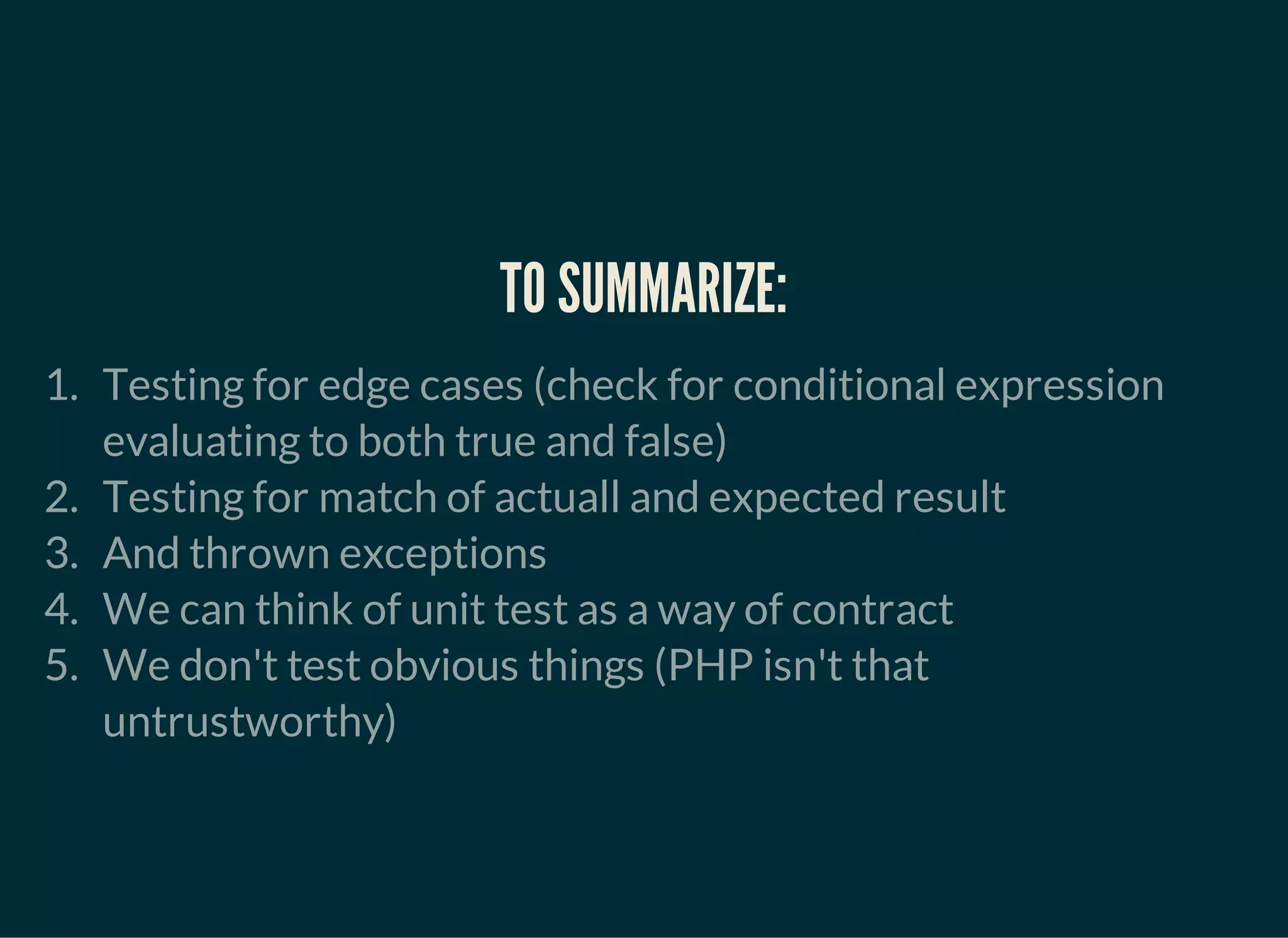 TO SUMMARIZE:
1. Testing for edge cases (check for conditional expression
evaluating to both true and false)
2. Testing for match of actuall and expected result
3. And thrown exceptions
4. We can think of unit test as a way of contract
5. We don't test obvious things (PHP isn't that
untrustworthy)
 