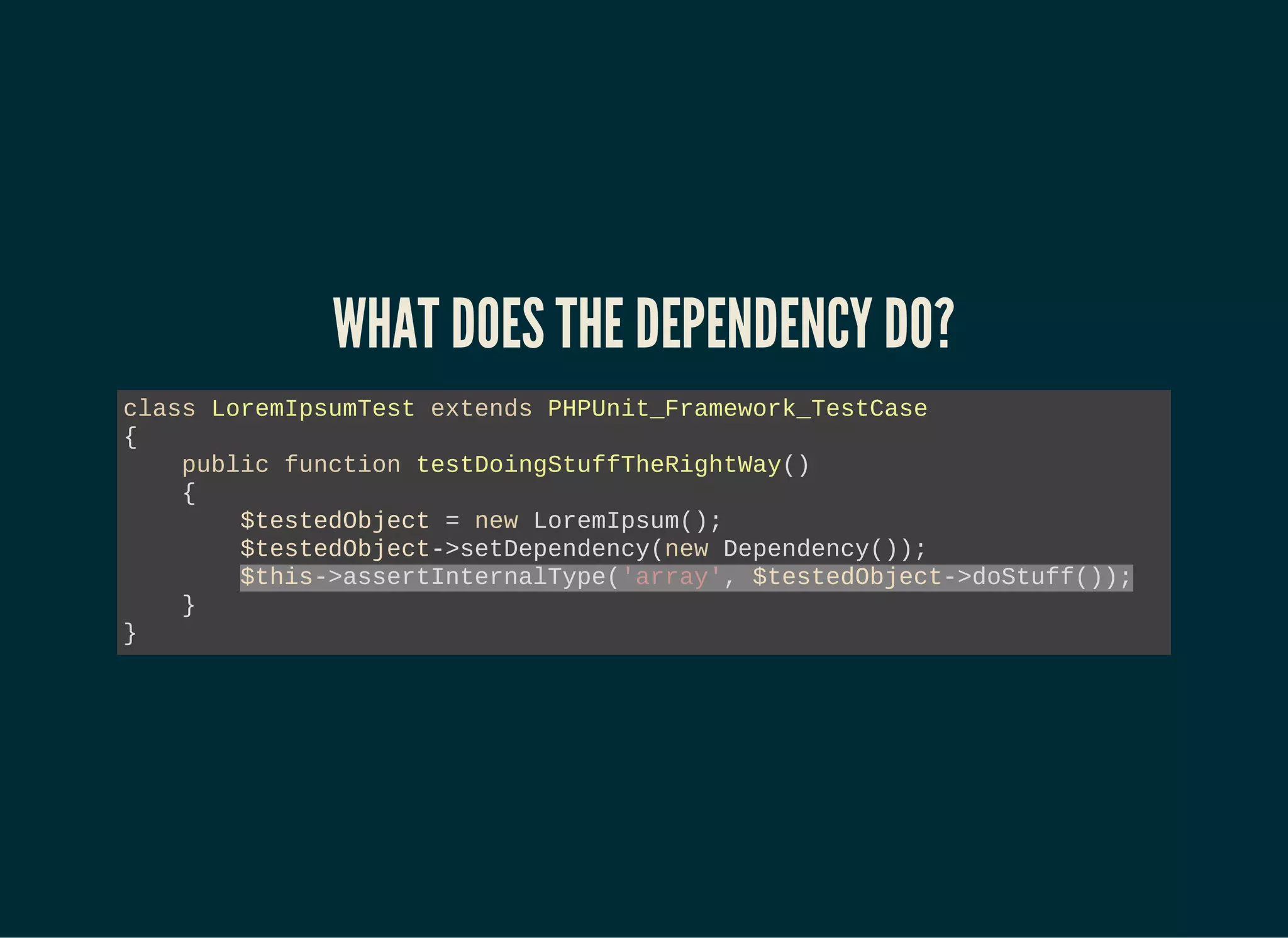 WHAT DOES THE DEPENDENCY DO?
class LoremIpsumTest extends PHPUnit_Framework_TestCase
{
public function testDoingStuffTheRightWay()
{
$testedObject = new LoremIpsum();
$testedObject->setDependency(new Dependency());
$this->assertInternalType('array', $testedObject->doStuff());
}
}
 