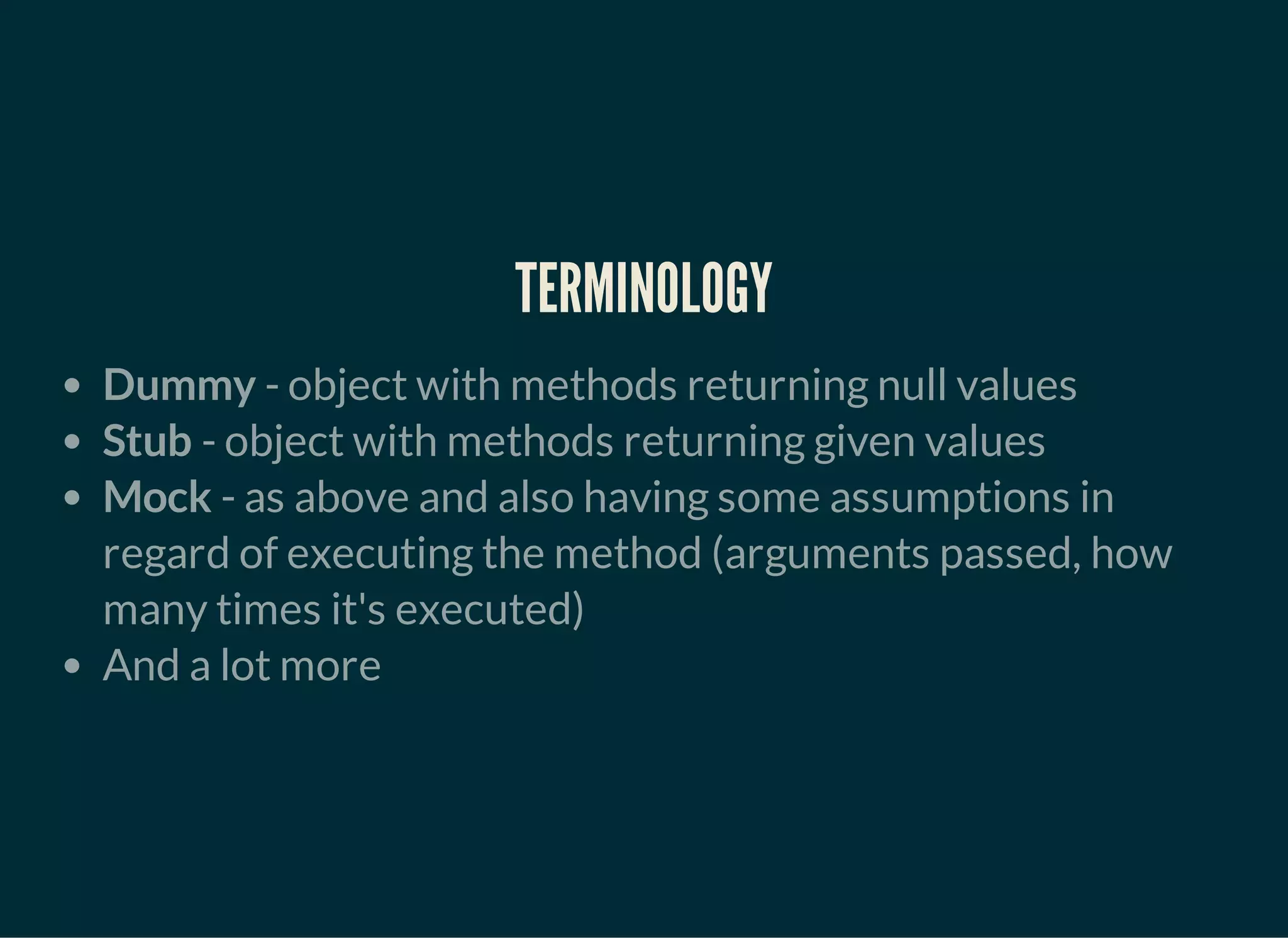 TERMINOLOGY
Dummy - object with methods returning null values
Stub - object with methods returning given values
Mock - as above and also having some assumptions in
regard of executing the method (arguments passed, how
many times it's executed)
And a lot more
 