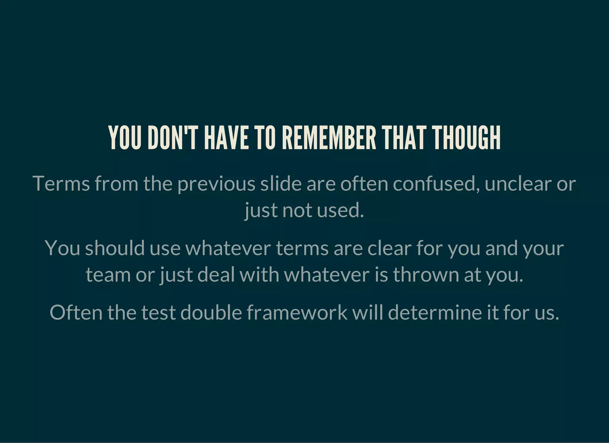 YOU DON'T HAVE TO REMEMBER THAT THOUGH
Terms from the previous slide are often confused, unclear or
just not used.
You should use whatever terms are clear for you and your
team or just deal with whatever is thrown at you.
Often the test double framework will determine it for us.
 