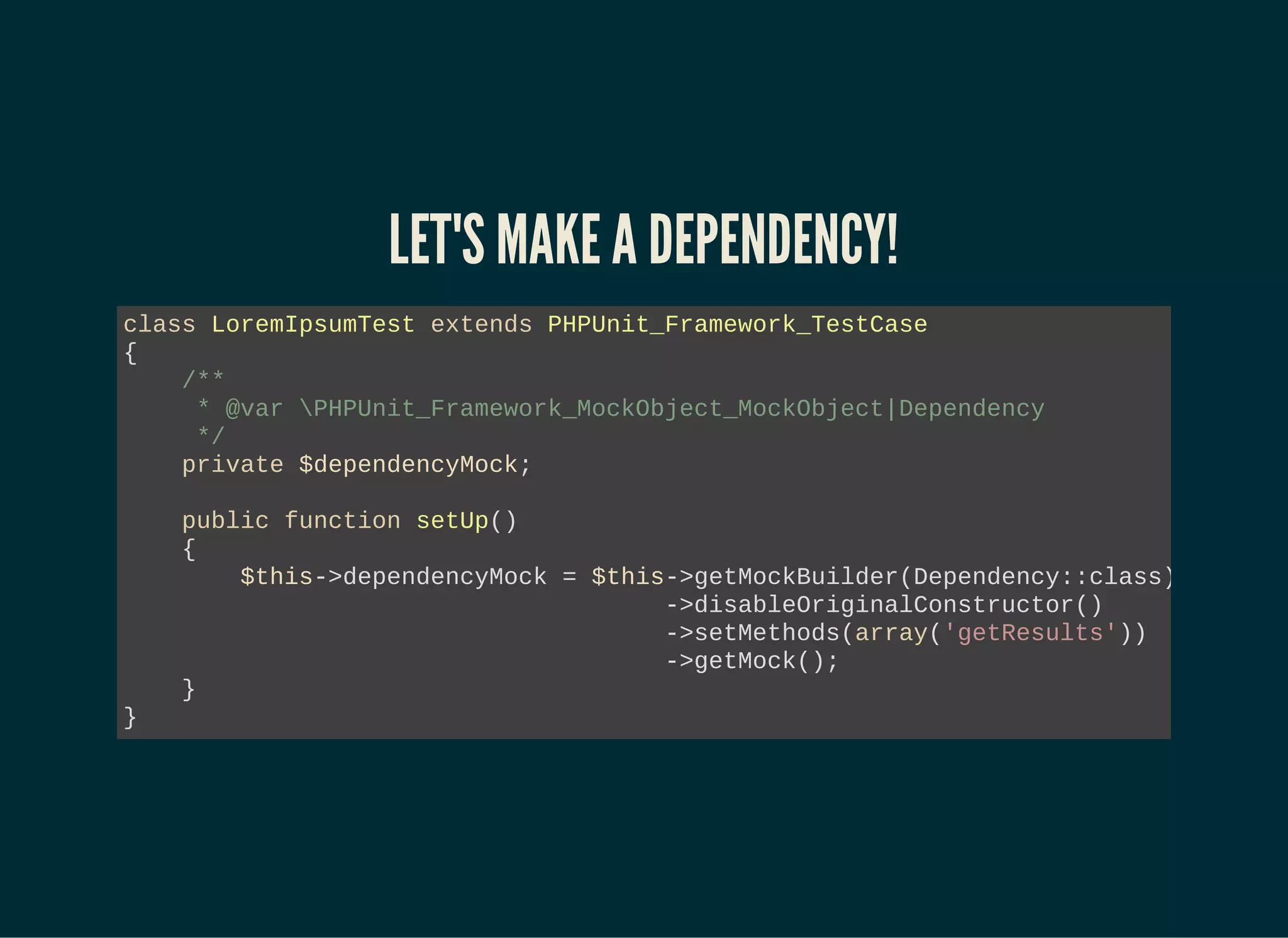 LET'S MAKE A DEPENDENCY!
class LoremIpsumTest extends PHPUnit_Framework_TestCase
{
/**
* @var PHPUnit_Framework_MockObject_MockObject|Dependency
*/
private $dependencyMock;
public function setUp()
{
$this->dependencyMock = $this->getMockBuilder(Dependency::class)
->disableOriginalConstructor()
->setMethods(array('getResults'))
->getMock();
}
}
 