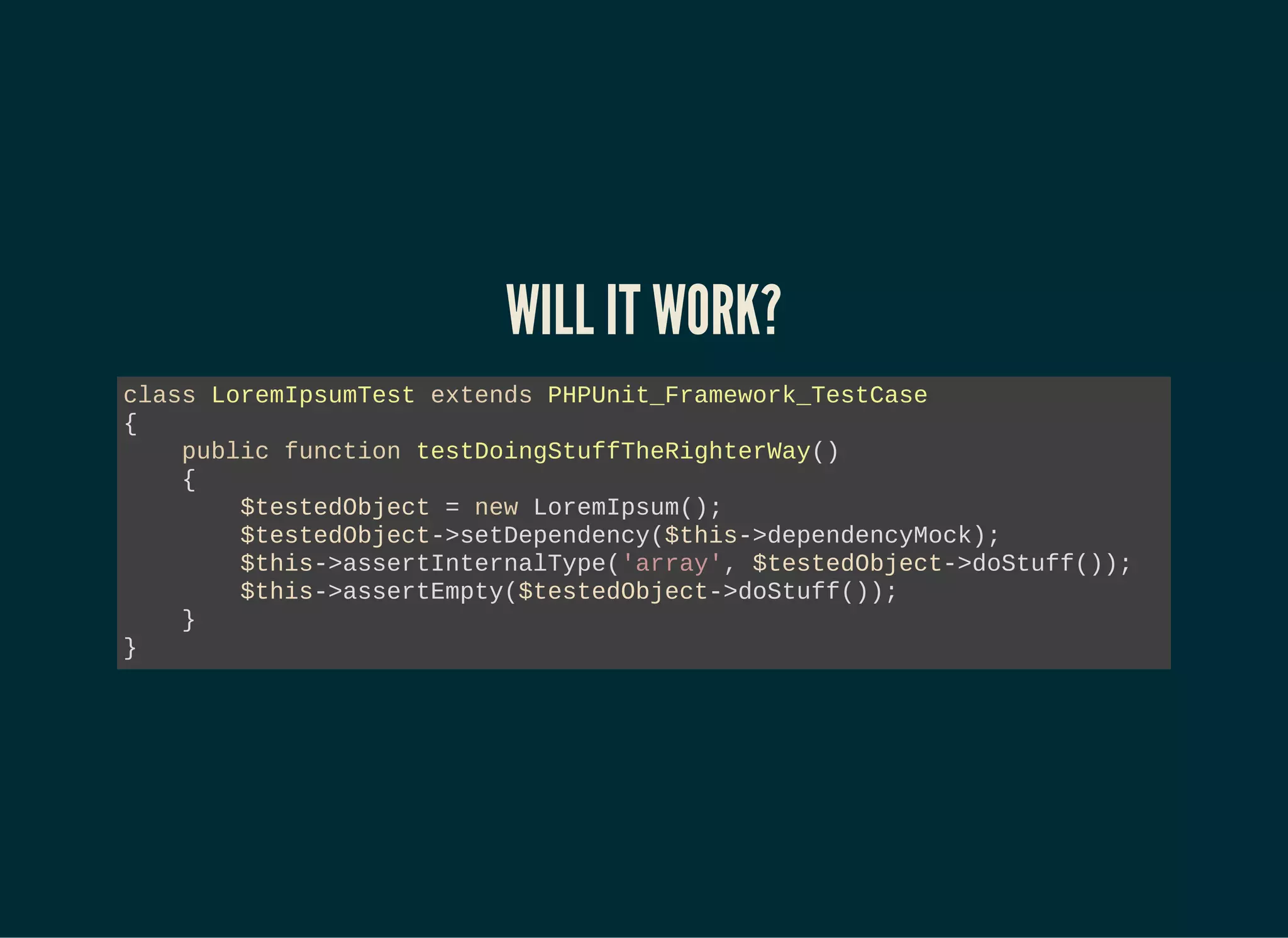 WILL IT WORK?
class LoremIpsumTest extends PHPUnit_Framework_TestCase
{
public function testDoingStuffTheRighterWay()
{
$testedObject = new LoremIpsum();
$testedObject->setDependency($this->dependencyMock);
$this->assertInternalType('array', $testedObject->doStuff());
$this->assertEmpty($testedObject->doStuff());
}
}
 