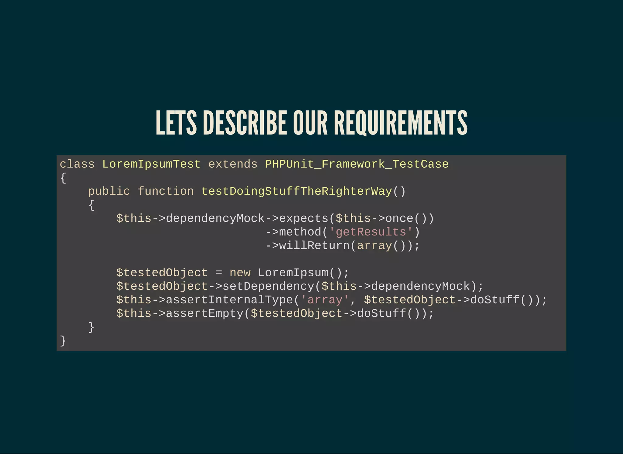 LETS DESCRIBE OUR REQUIREMENTS
class LoremIpsumTest extends PHPUnit_Framework_TestCase
{
public function testDoingStuffTheRighterWay()
{
$this->dependencyMock->expects($this->once())
->method('getResults')
->willReturn(array());
$testedObject = new LoremIpsum();
$testedObject->setDependency($this->dependencyMock);
$this->assertInternalType('array', $testedObject->doStuff());
$this->assertEmpty($testedObject->doStuff());
}
}
 