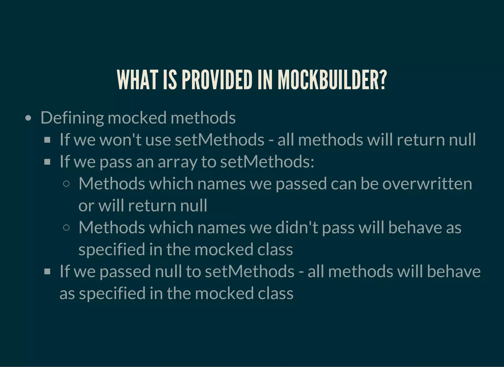 WHAT IS PROVIDED IN MOCKBUILDER?
Defining mocked methods
If we won't use setMethods - all methods will return null
If we pass an array to setMethods:
Methods which names we passed can be overwritten
or will return null
Methods which names we didn't pass will behave as
specified in the mocked class
If we passed null to setMethods - all methods will behave
as specified in the mocked class
 