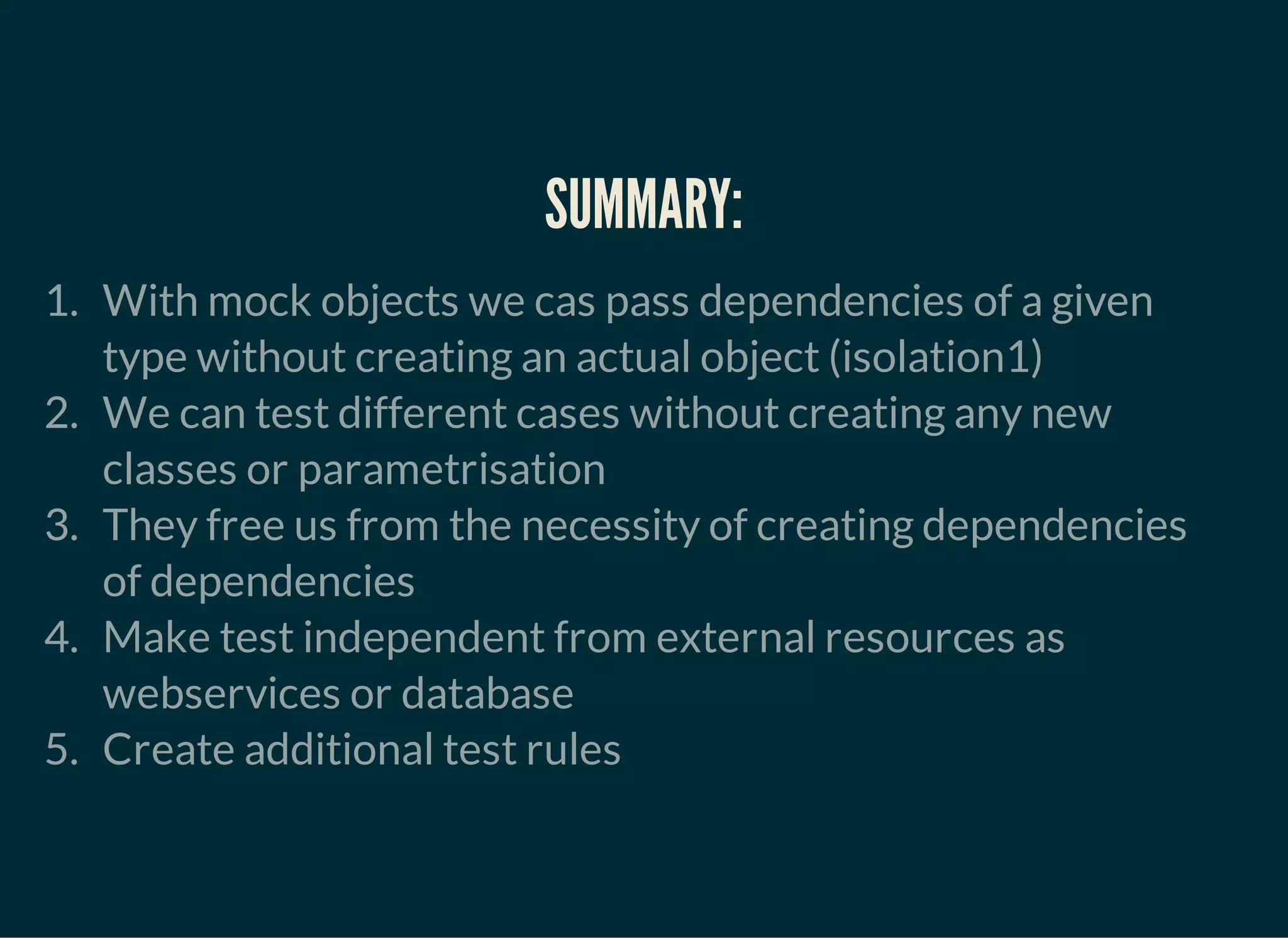 SUMMARY:
1. With mock objects we cas pass dependencies of a given
type without creating an actual object (isolation1)
2. We can test different cases without creating any new
classes or parametrisation
3. They free us from the necessity of creating dependencies
of dependencies
4. Make test independent from external resources as
webservices or database
5. Create additional test rules
 