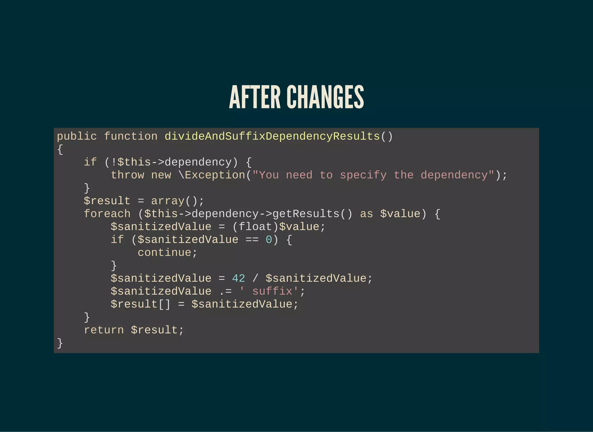 AFTER CHANGES
public function divideAndSuffixDependencyResults()
{
if (!$this->dependency) {
throw new Exception("You need to specify the dependency");
}
$result = array();
foreach ($this->dependency->getResults() as $value) {
$sanitizedValue = (float)$value;
if ($sanitizedValue == 0) {
continue;
}
$sanitizedValue = 42 / $sanitizedValue;
$sanitizedValue .= ' suffix';
$result[] = $sanitizedValue;
}
return $result;
}
 