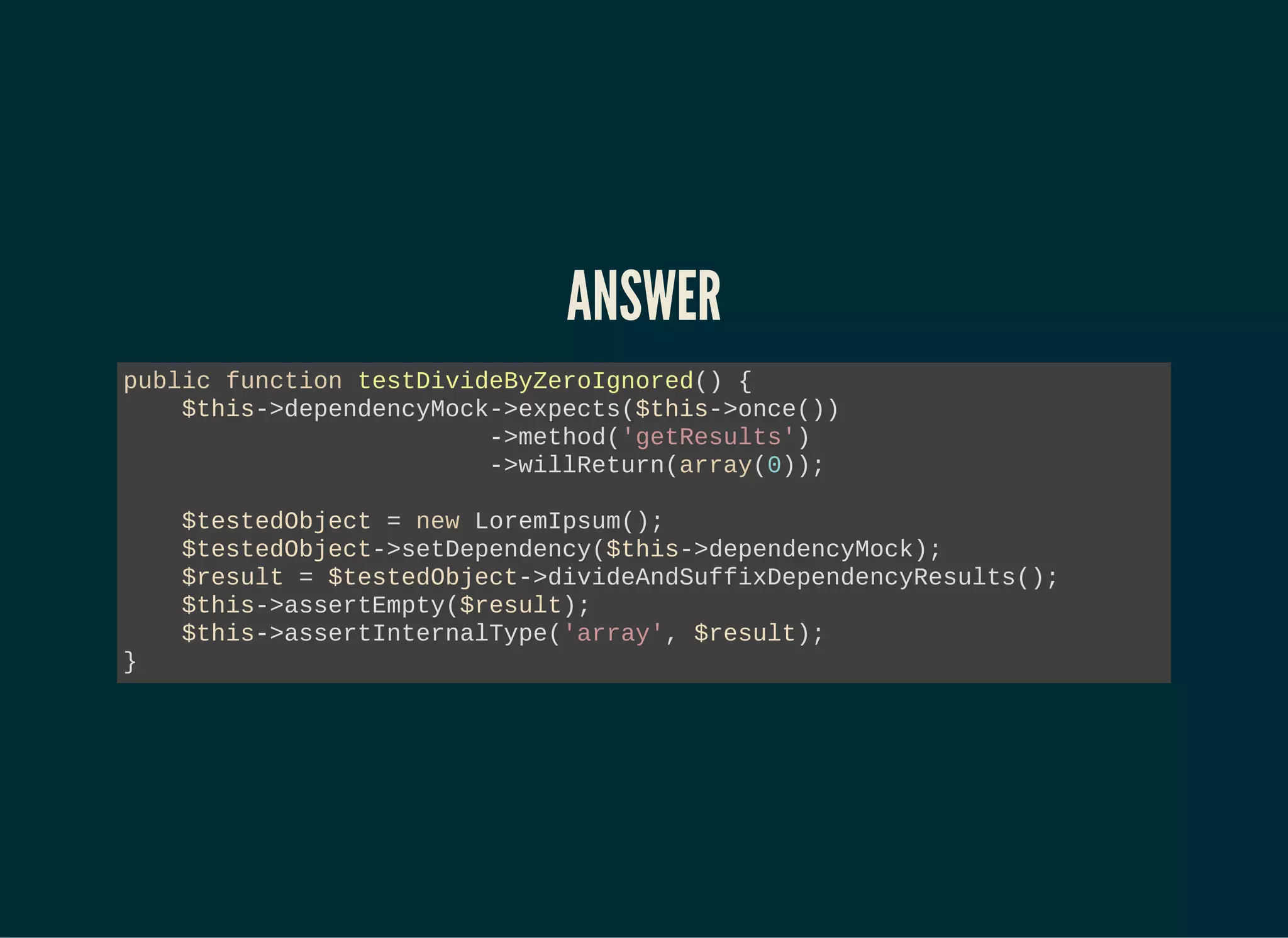 ANSWER
public function testDivideByZeroIgnored() {
$this->dependencyMock->expects($this->once())
->method('getResults')
->willReturn(array(0));
$testedObject = new LoremIpsum();
$testedObject->setDependency($this->dependencyMock);
$result = $testedObject->divideAndSuffixDependencyResults();
$this->assertEmpty($result);
$this->assertInternalType('array', $result);
}
 
