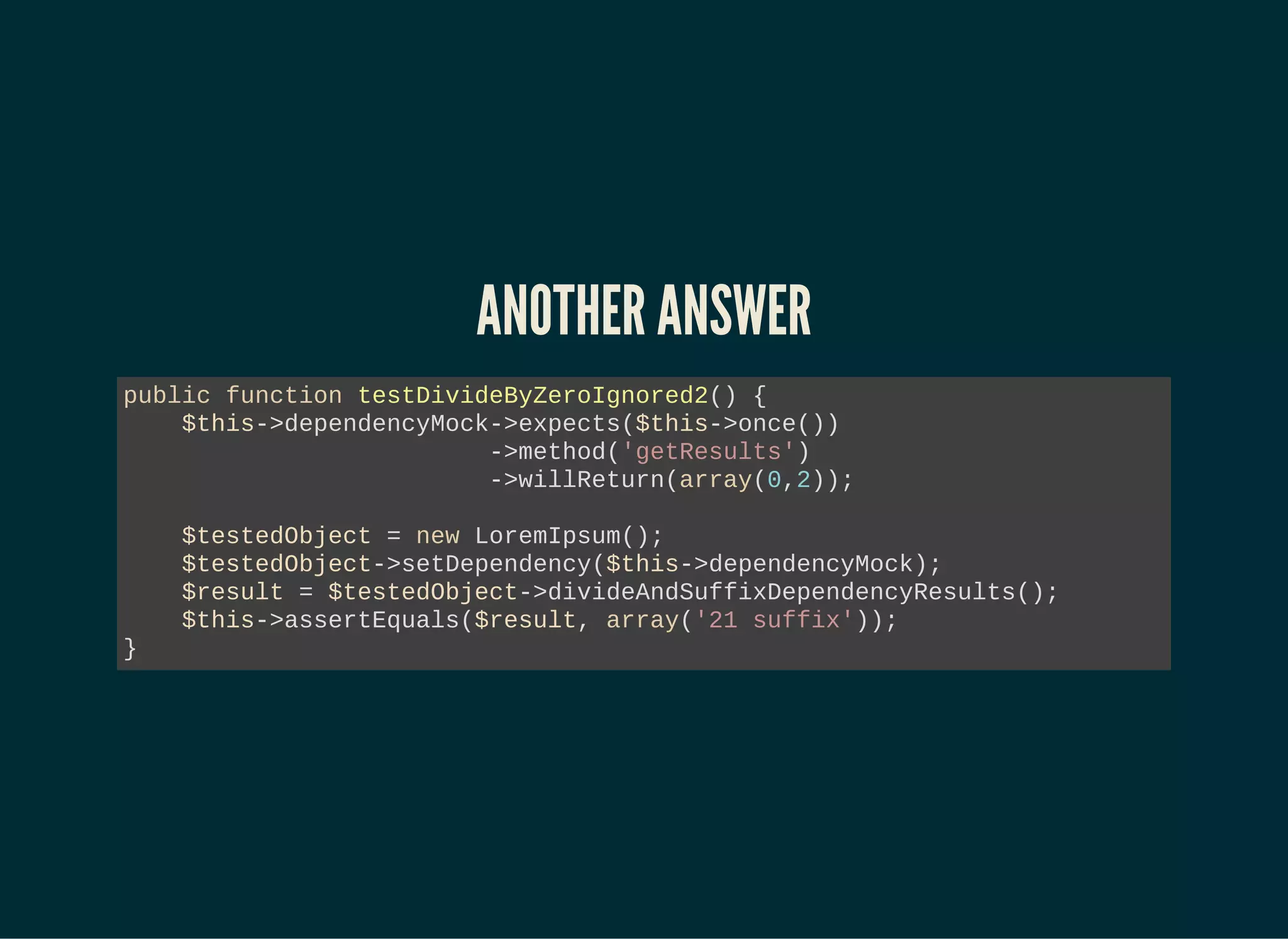 ANOTHER ANSWER
public function testDivideByZeroIgnored2() {
$this->dependencyMock->expects($this->once())
->method('getResults')
->willReturn(array(0,2));
$testedObject = new LoremIpsum();
$testedObject->setDependency($this->dependencyMock);
$result = $testedObject->divideAndSuffixDependencyResults();
$this->assertEquals($result, array('21 suffix'));
}
 