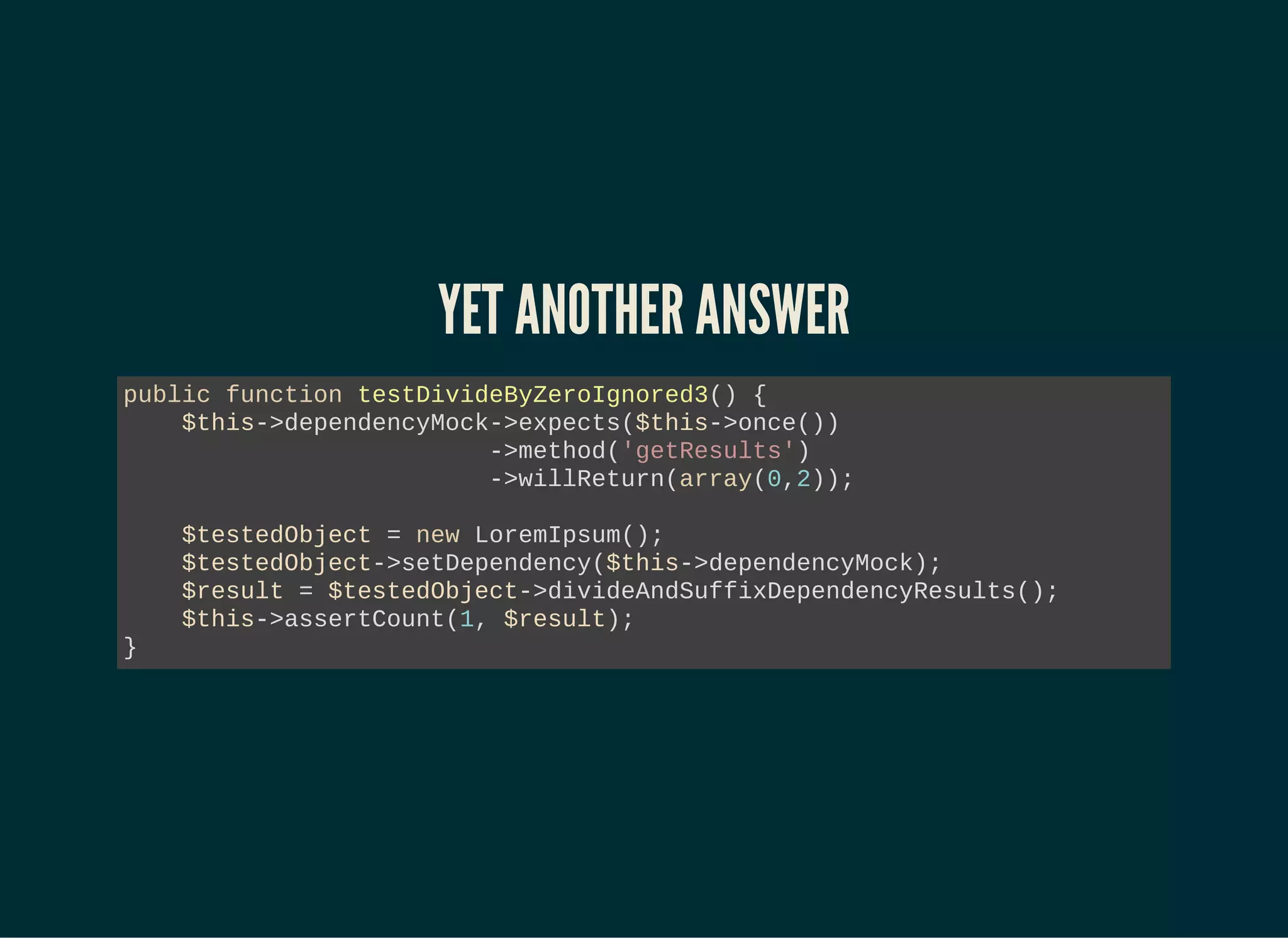 YET ANOTHER ANSWER
public function testDivideByZeroIgnored3() {
$this->dependencyMock->expects($this->once())
->method('getResults')
->willReturn(array(0,2));
$testedObject = new LoremIpsum();
$testedObject->setDependency($this->dependencyMock);
$result = $testedObject->divideAndSuffixDependencyResults();
$this->assertCount(1, $result);
}
 
