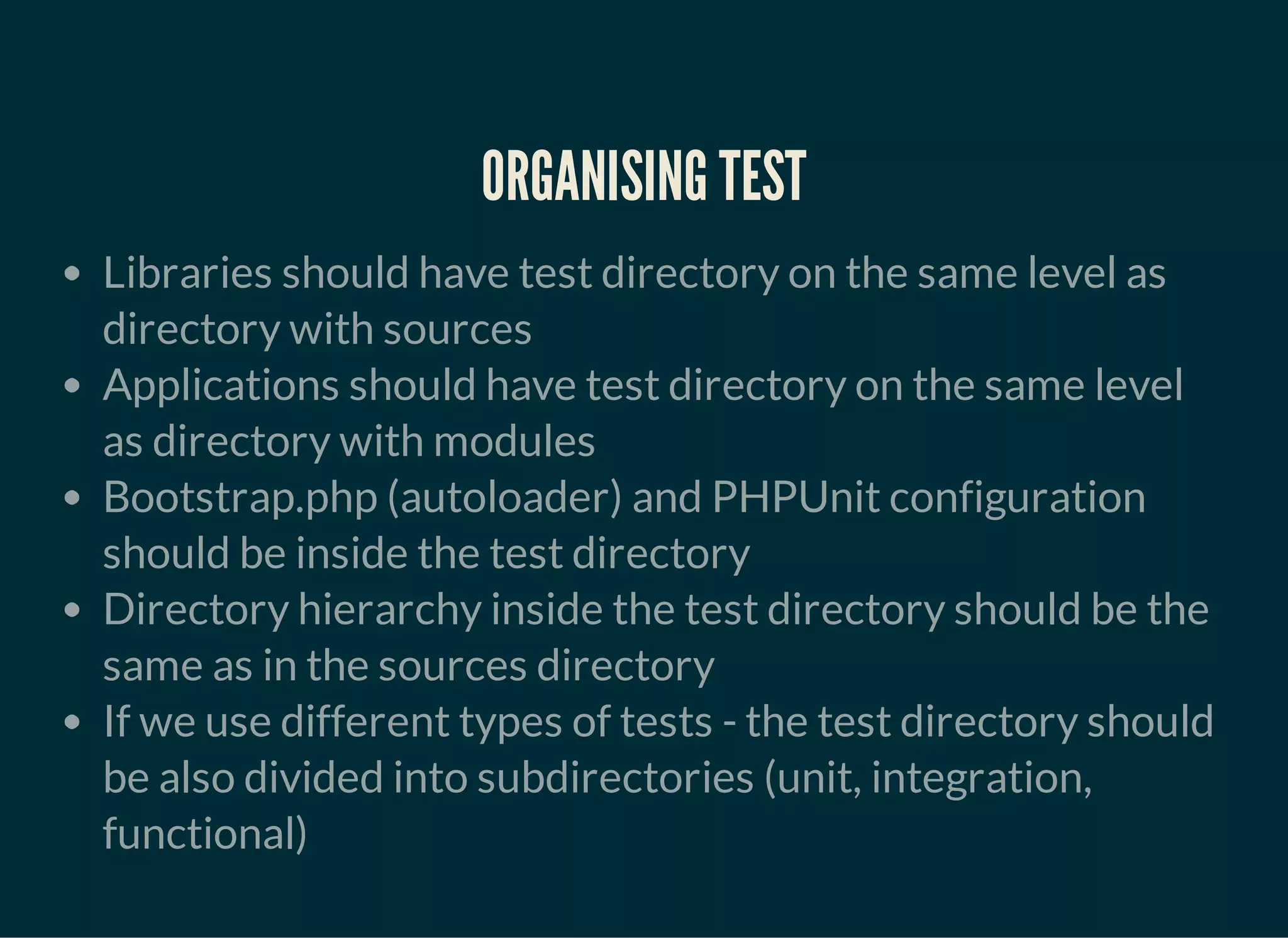 ORGANISING TEST
Libraries should have test directory on the same level as
directory with sources
Applications should have test directory on the same level
as directory with modules
Bootstrap.php (autoloader) and PHPUnit configuration
should be inside the test directory
Directory hierarchy inside the test directory should be the
same as in the sources directory
If we use different types of tests - the test directory should
be also divided into subdirectories (unit, integration,
functional)
 