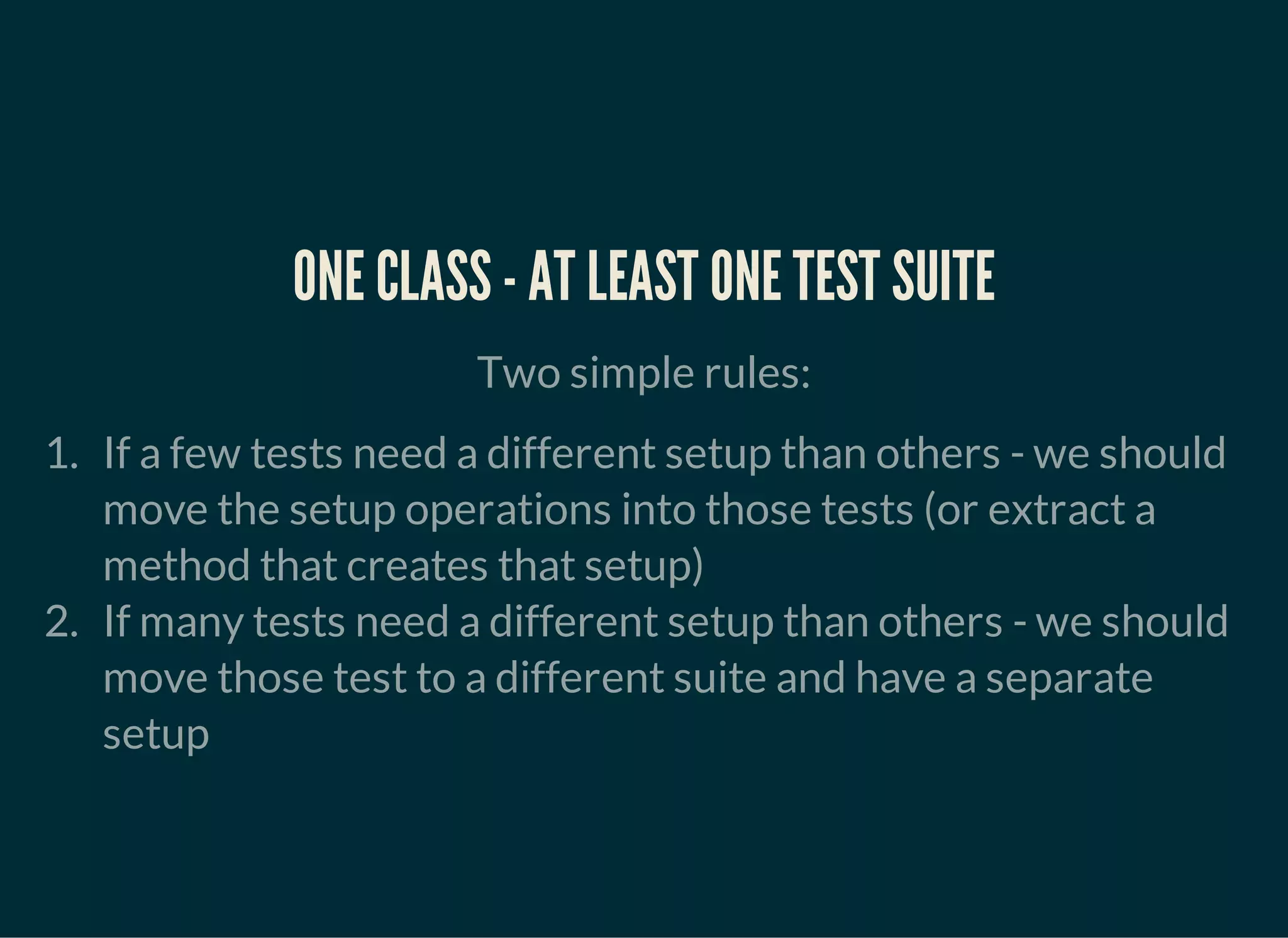 ONE CLASS - AT LEAST ONE TEST SUITE
Two simple rules:
1. If a few tests need a different setup than others - we should
move the setup operations into those tests (or extract a
method that creates that setup)
2. If many tests need a different setup than others - we should
move those test to a different suite and have a separate
setup
 