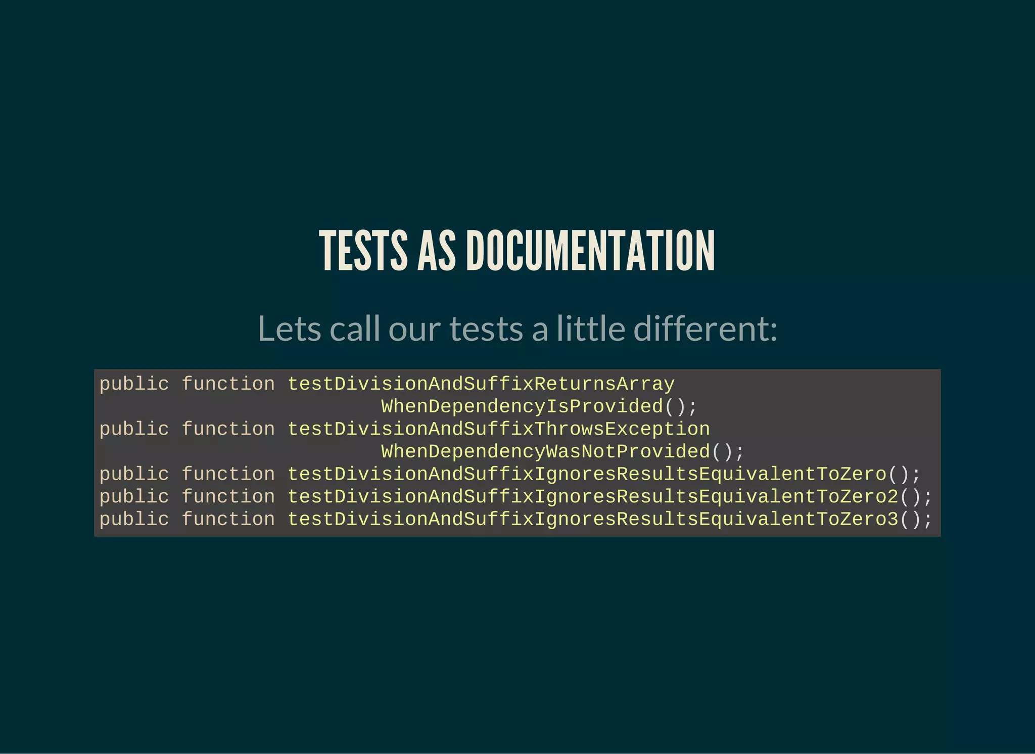 TESTS AS DOCUMENTATION
Lets call our tests a little different:
public function testDivisionAndSuffixReturnsArray
WhenDependencyIsProvided();
public function testDivisionAndSuffixThrowsException
WhenDependencyWasNotProvided();
public function testDivisionAndSuffixIgnoresResultsEquivalentToZero();
public function testDivisionAndSuffixIgnoresResultsEquivalentToZero2();
public function testDivisionAndSuffixIgnoresResultsEquivalentToZero3();
 