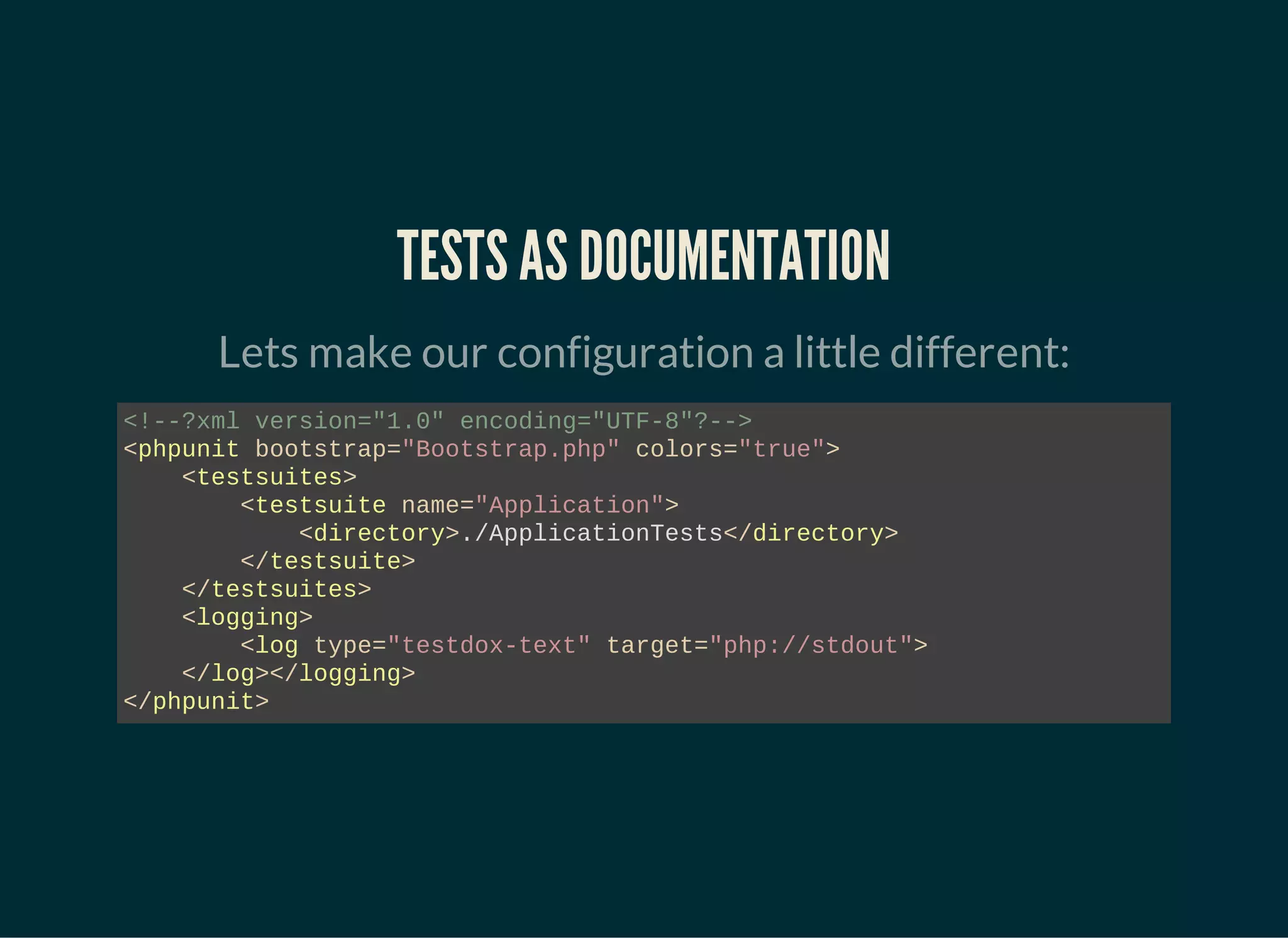 TESTS AS DOCUMENTATION
Lets make our configuration a little different:
<!--?xml version="1.0" encoding="UTF-8"?-->
<phpunit bootstrap="Bootstrap.php" colors="true">
<testsuites>
<testsuite name="Application">
<directory>./ApplicationTests</directory>
</testsuite>
</testsuites>
<logging>
<log type="testdox-text" target="php://stdout">
</log></logging>
</phpunit>
 