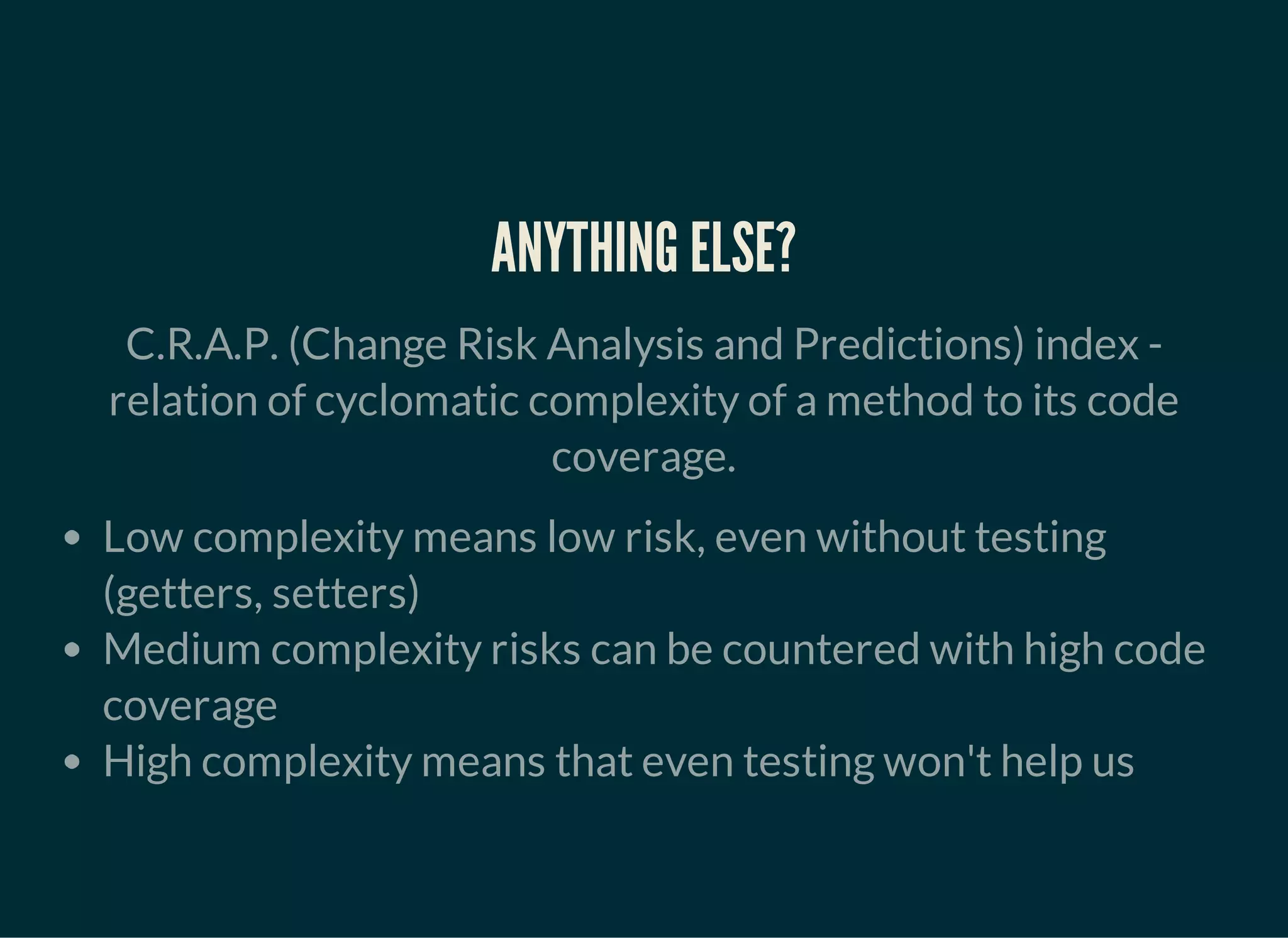 ANYTHING ELSE?
C.R.A.P. (Change Risk Analysis and Predictions) index -
relation of cyclomatic complexity of a method to its code
coverage.
Low complexity means low risk, even without testing
(getters, setters)
Medium complexity risks can be countered with high code
coverage
High complexity means that even testing won't help us
 