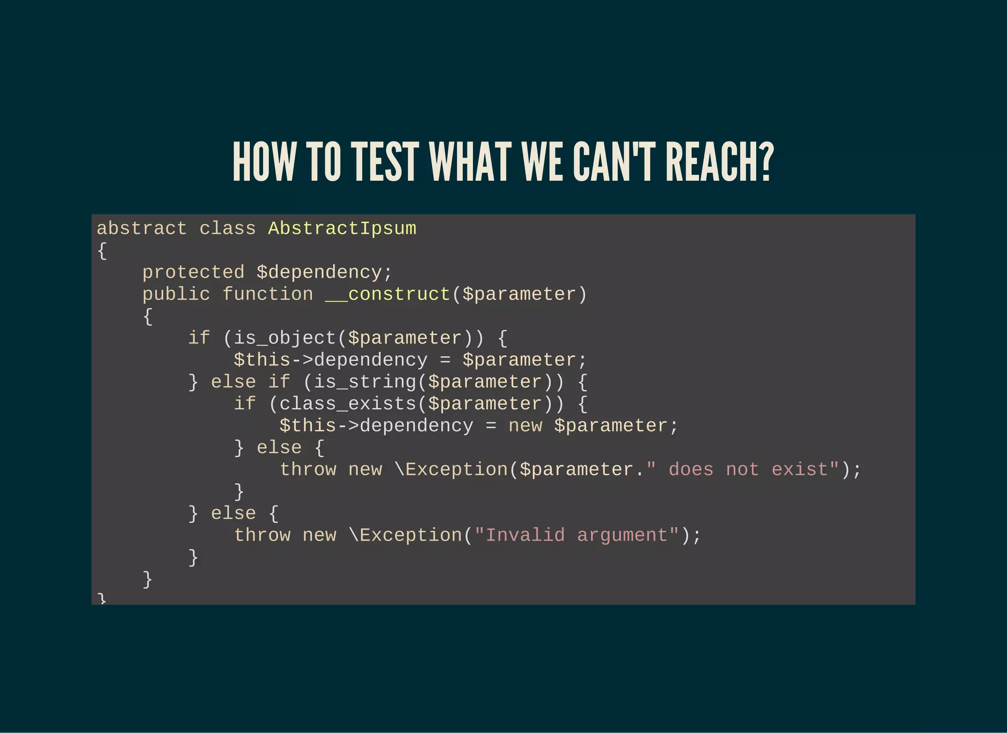 HOW TO TEST WHAT WE CAN'T REACH?
abstract class AbstractIpsum
{
protected $dependency;
public function __construct($parameter)
{
if (is_object($parameter)) {
$this->dependency = $parameter;
} else if (is_string($parameter)) {
if (class_exists($parameter)) {
$this->dependency = new $parameter;
} else {
throw new Exception($parameter." does not exist");
}
} else {
throw new Exception("Invalid argument");
}
}
}
 