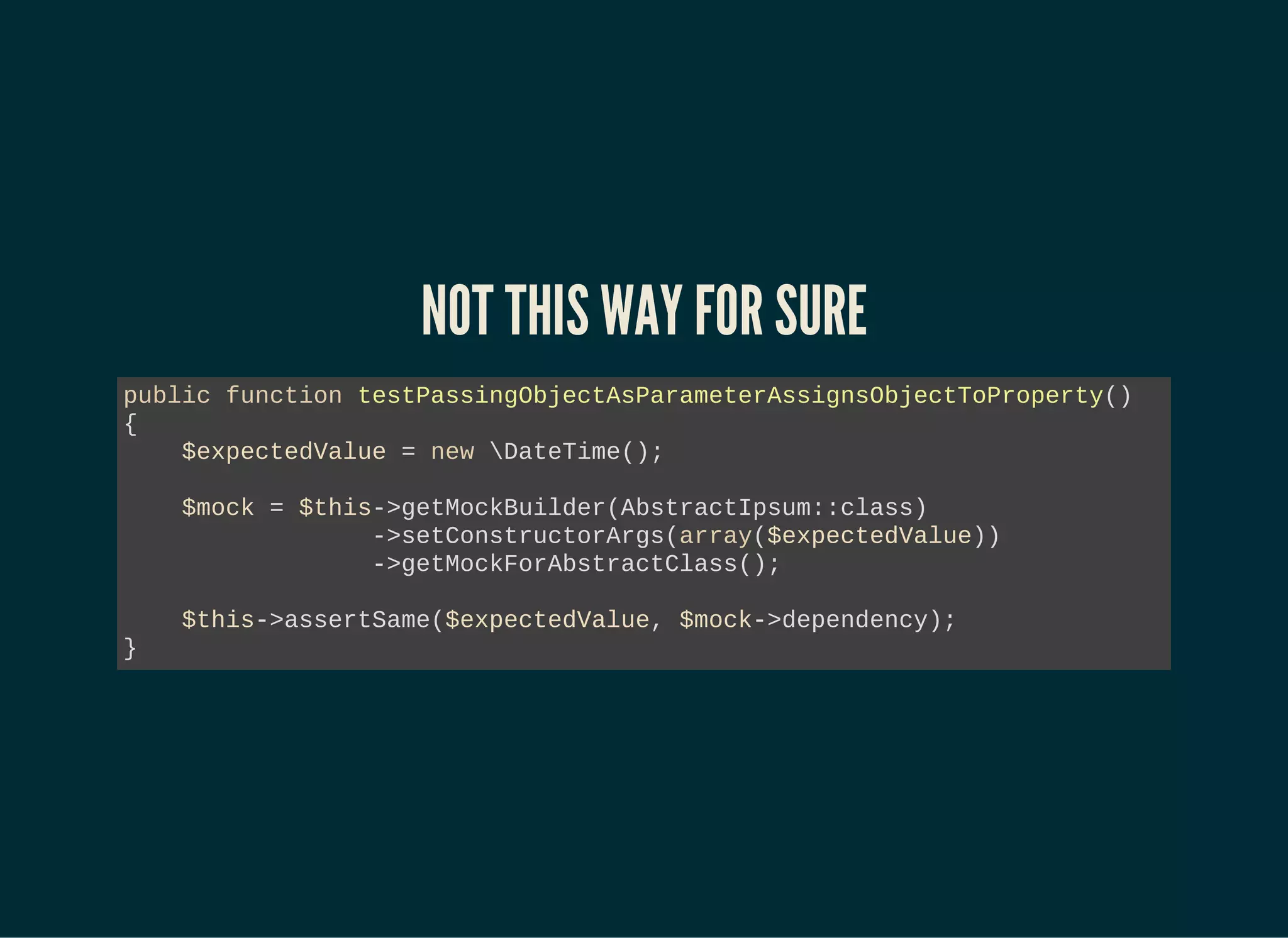 NOT THIS WAY FOR SURE
public function testPassingObjectAsParameterAssignsObjectToProperty()
{
$expectedValue = new DateTime();
$mock = $this->getMockBuilder(AbstractIpsum::class)
->setConstructorArgs(array($expectedValue))
->getMockForAbstractClass();
$this->assertSame($expectedValue, $mock->dependency);
}
 