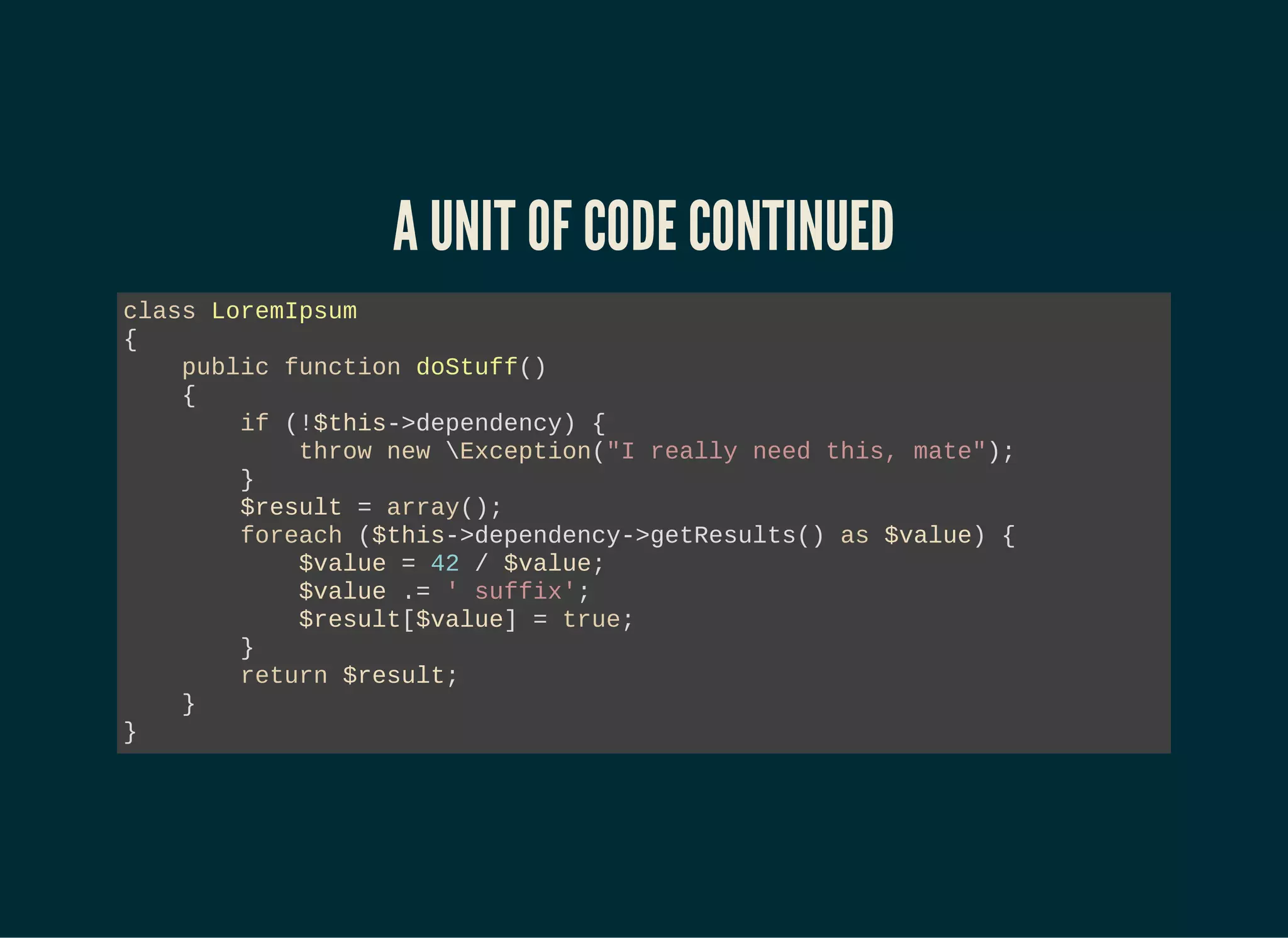 A UNIT OF CODE CONTINUED
class LoremIpsum
{
public function doStuff()
{
if (!$this->dependency) {
throw new Exception("I really need this, mate");
}
$result = array();
foreach ($this->dependency->getResults() as $value) {
$value = 42 / $value;
$value .= ' suffix';
$result[$value] = true;
}
return $result;
}
}
 