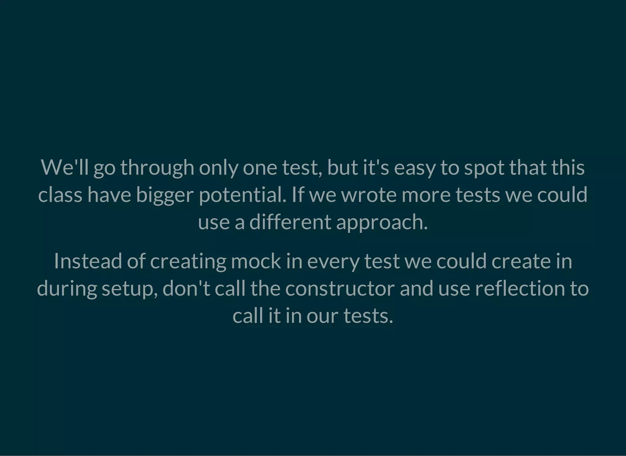 We'll go through only one test, but it's easy to spot that this
class have bigger potential. If we wrote more tests we could
use a different approach.
Instead of creating mock in every test we could create in
during setup, don't call the constructor and use reflection to
call it in our tests.
 