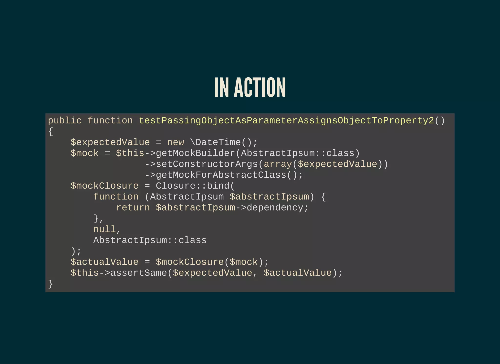 IN ACTION
public function testPassingObjectAsParameterAssignsObjectToProperty2()
{
$expectedValue = new DateTime();
$mock = $this->getMockBuilder(AbstractIpsum::class)
->setConstructorArgs(array($expectedValue))
->getMockForAbstractClass();
$mockClosure = Closure::bind(
function (AbstractIpsum $abstractIpsum) {
return $abstractIpsum->dependency;
},
null,
AbstractIpsum::class
);
$actualValue = $mockClosure($mock);
$this->assertSame($expectedValue, $actualValue);
}
 