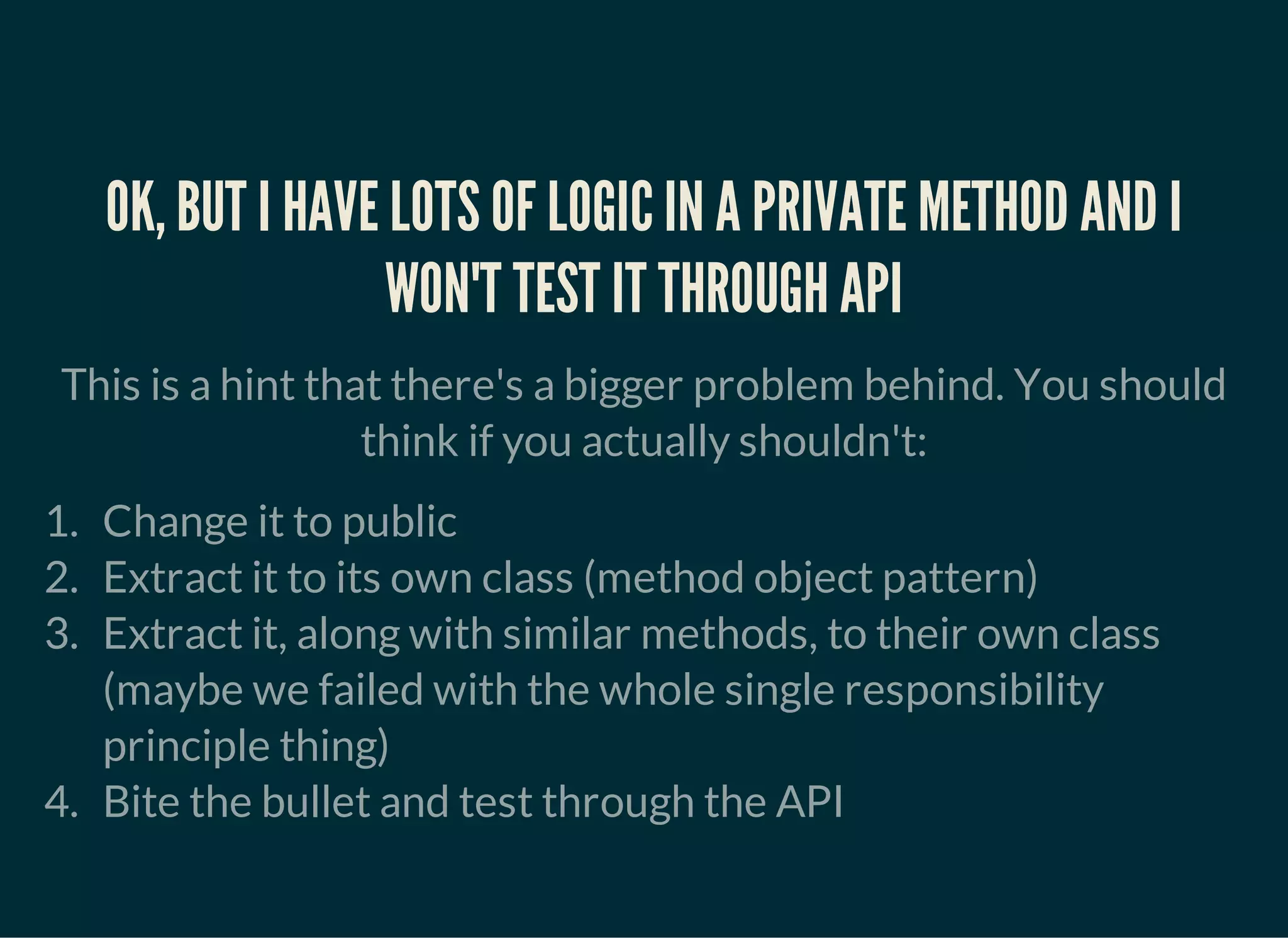 OK, BUT I HAVE LOTS OF LOGIC IN A PRIVATE METHOD AND I
WON'T TEST IT THROUGH API
This is a hint that there's a bigger problem behind. You should
think if you actually shouldn't:
1. Change it to public
2. Extract it to its own class (method object pattern)
3. Extract it, along with similar methods, to their own class
(maybe we failed with the whole single responsibility
principle thing)
4. Bite the bullet and test through the API
 