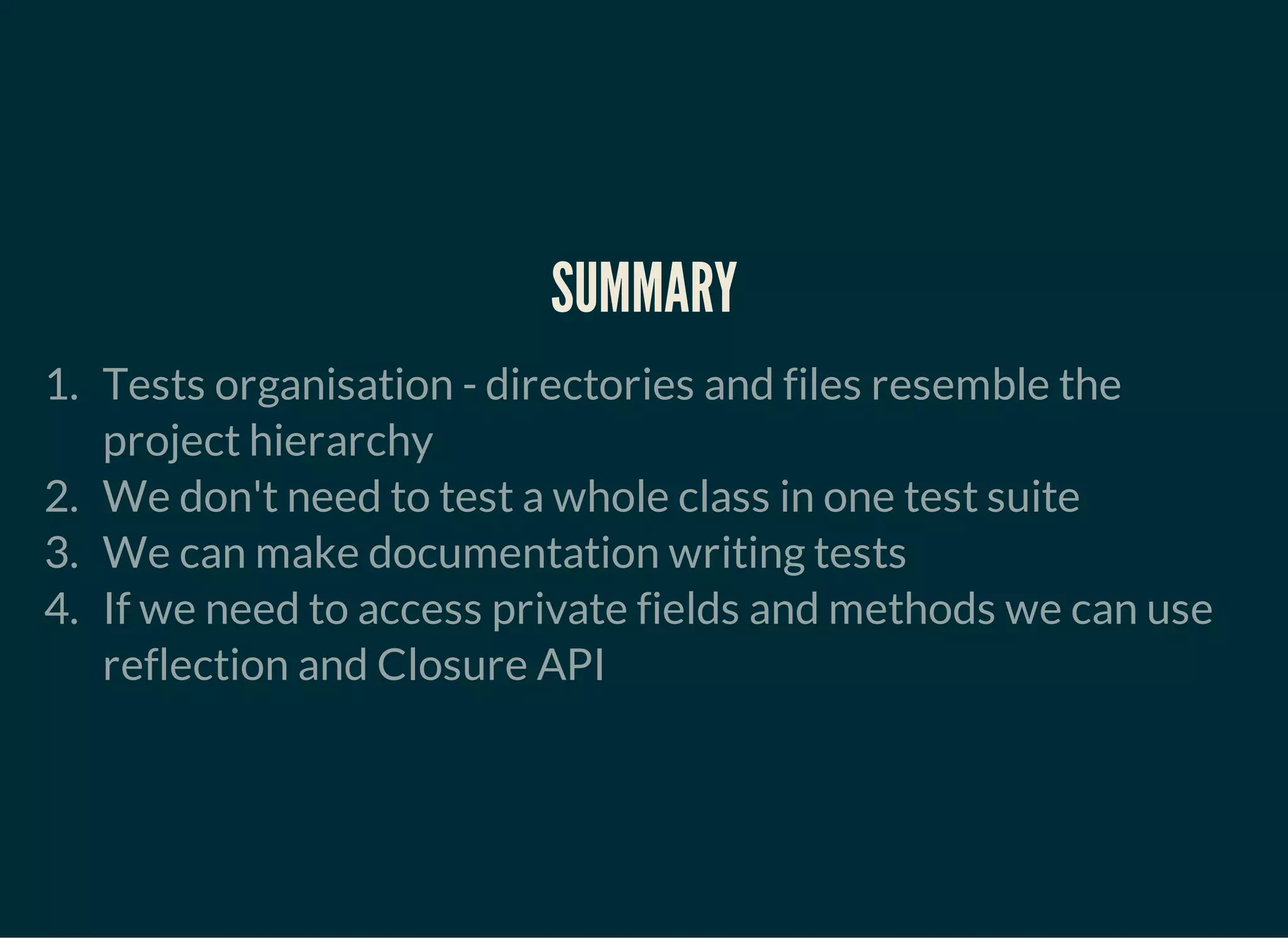 SUMMARY
1. Tests organisation - directories and files resemble the
project hierarchy
2. We don't need to test a whole class in one test suite
3. We can make documentation writing tests
4. If we need to access private fields and methods we can use
reflection and Closure API
 