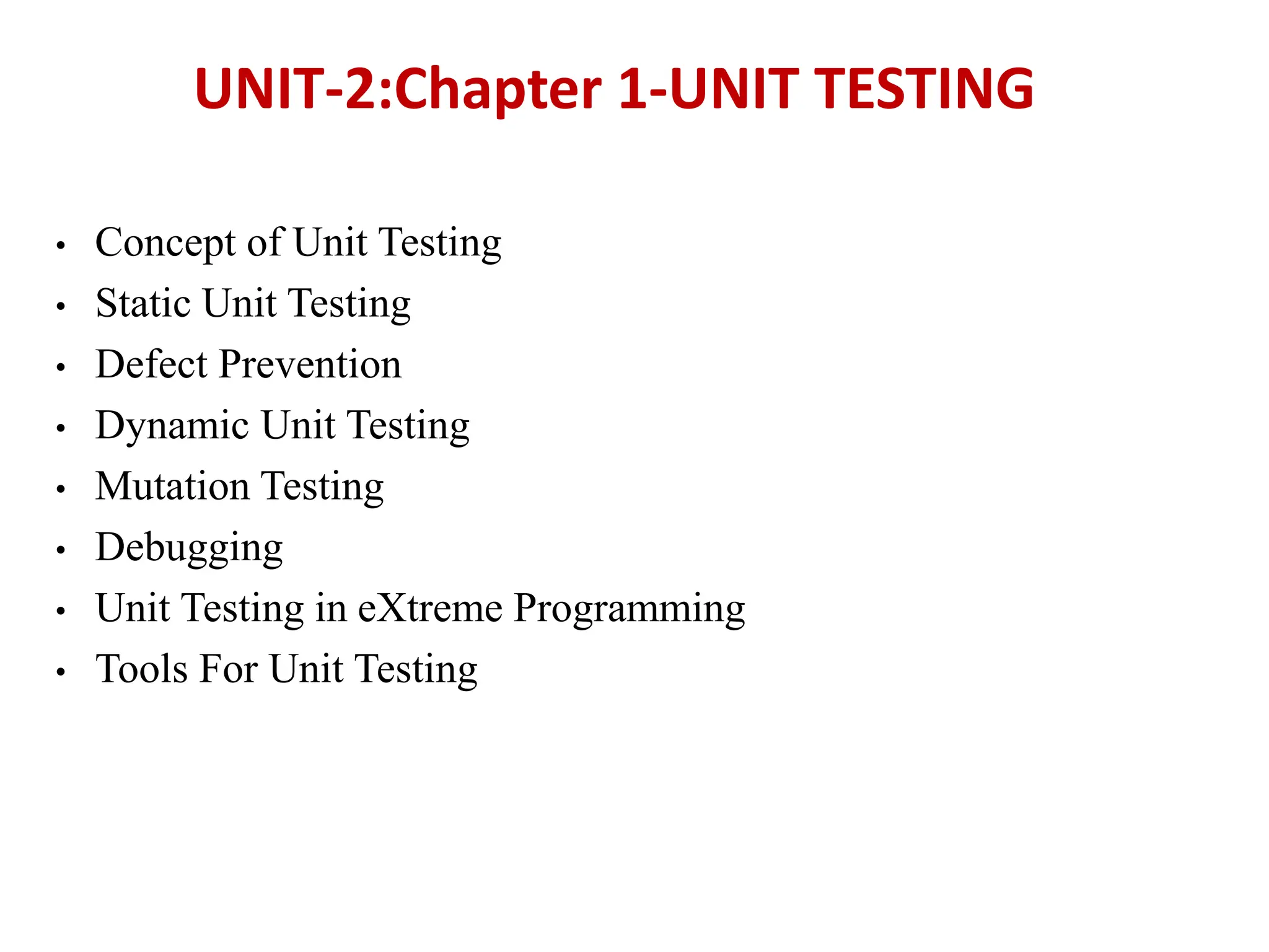 • Concept of Unit Testing
• Static Unit Testing
• Defect Prevention
• Dynamic Unit Testing
• Mutation Testing
• Debugging
• Unit Testing in eXtreme Programming
• Tools For Unit Testing
UNIT-2:Chapter 1-UNIT TESTING
 