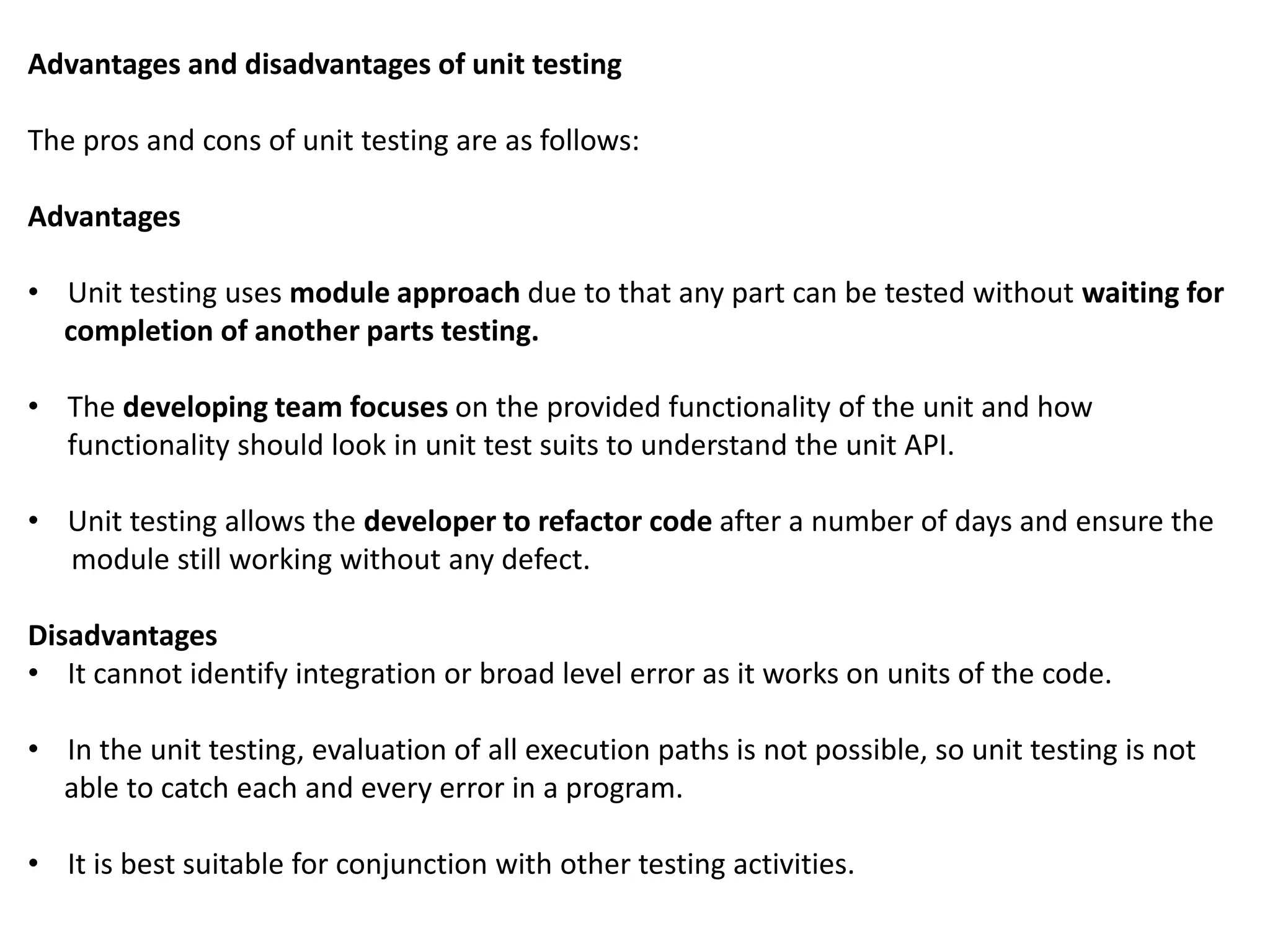 Advantages and disadvantages of unit testing
The pros and cons of unit testing are as follows:
Advantages
• Unit testing uses module approach due to that any part can be tested without waiting for
completion of another parts testing.
• The developing team focuses on the provided functionality of the unit and how
functionality should look in unit test suits to understand the unit API.
• Unit testing allows the developer to refactor code after a number of days and ensure the
module still working without any defect.
Disadvantages
• It cannot identify integration or broad level error as it works on units of the code.
• In the unit testing, evaluation of all execution paths is not possible, so unit testing is not
able to catch each and every error in a program.
• It is best suitable for conjunction with other testing activities.
 