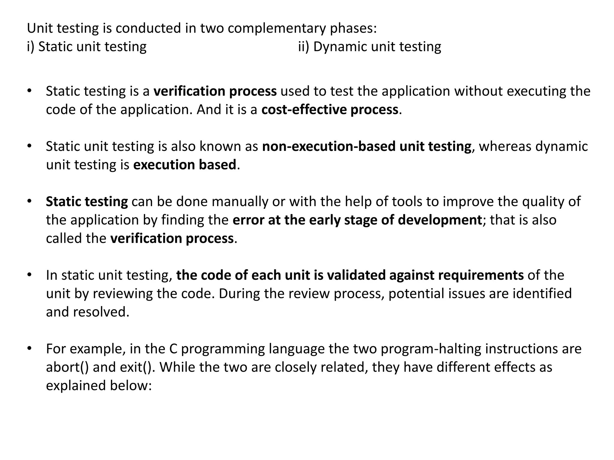 Unit testing is conducted in two complementary phases:
i) Static unit testing ii) Dynamic unit testing
• Static testing is a verification process used to test the application without executing the
code of the application. And it is a cost-effective process.
• Static unit testing is also known as non-execution-based unit testing, whereas dynamic
unit testing is execution based.
• Static testing can be done manually or with the help of tools to improve the quality of
the application by finding the error at the early stage of development; that is also
called the verification process.
• In static unit testing, the code of each unit is validated against requirements of the
unit by reviewing the code. During the review process, potential issues are identified
and resolved.
• For example, in the C programming language the two program-halting instructions are
abort() and exit(). While the two are closely related, they have different effects as
explained below:
 