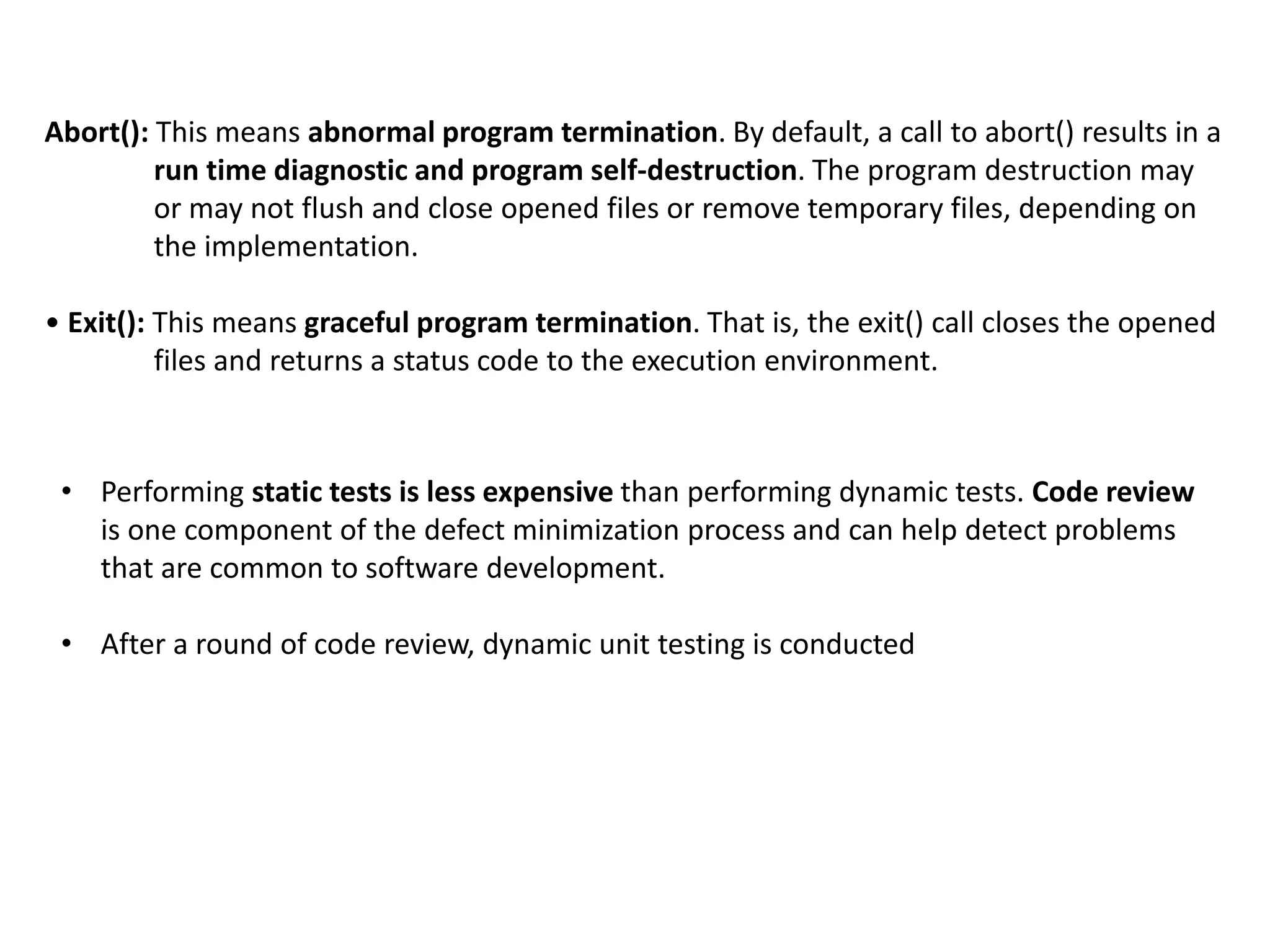 • Performing static tests is less expensive than performing dynamic tests. Code review
is one component of the defect minimization process and can help detect problems
that are common to software development.
• After a round of code review, dynamic unit testing is conducted
Abort(): This means abnormal program termination. By default, a call to abort() results in a
run time diagnostic and program self-destruction. The program destruction may
or may not flush and close opened files or remove temporary files, depending on
the implementation.
• Exit(): This means graceful program termination. That is, the exit() call closes the opened
files and returns a status code to the execution environment.
 