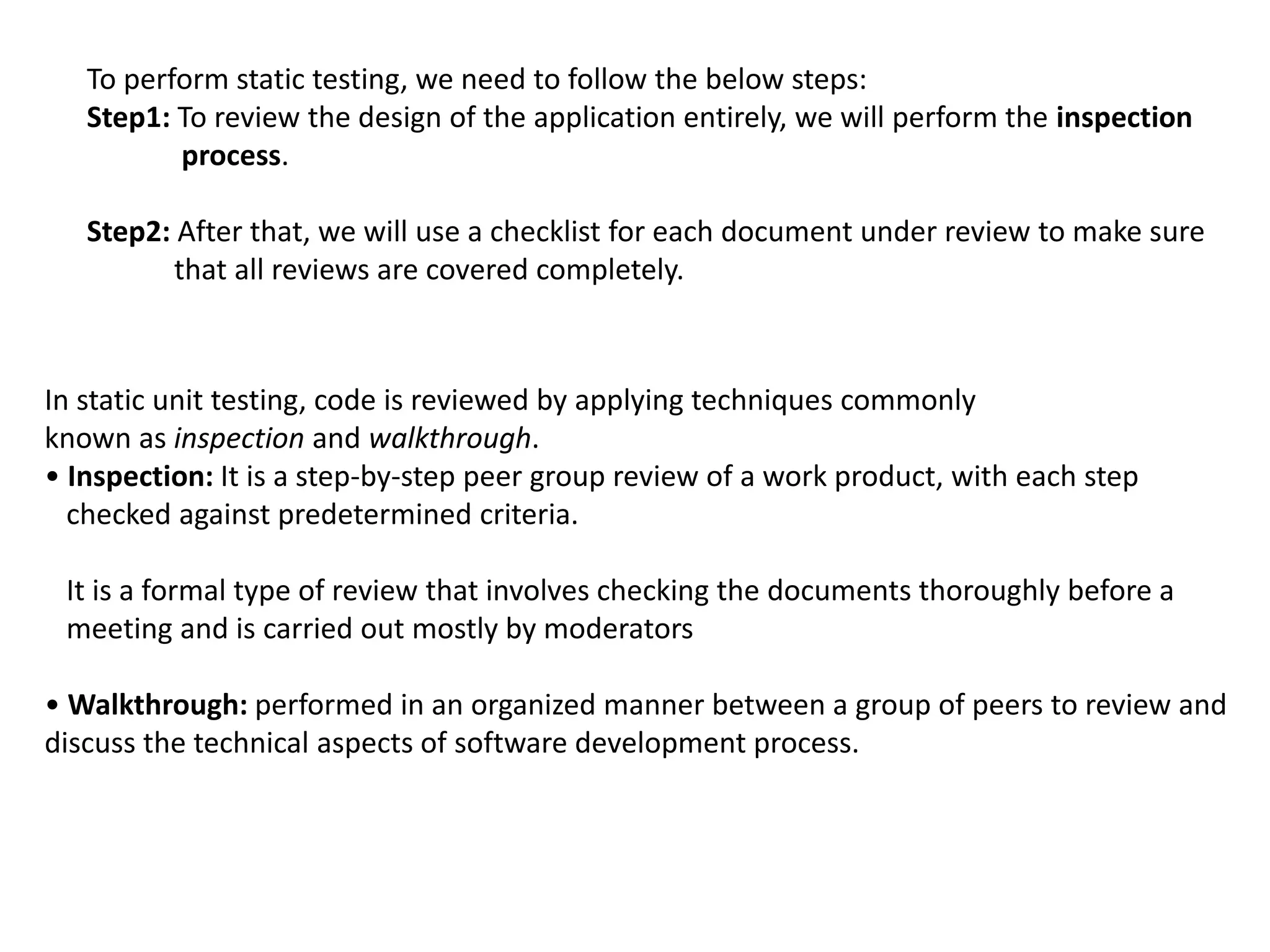 To perform static testing, we need to follow the below steps:
Step1: To review the design of the application entirely, we will perform the inspection
process.
Step2: After that, we will use a checklist for each document under review to make sure
that all reviews are covered completely.
In static unit testing, code is reviewed by applying techniques commonly
known as inspection and walkthrough.
• Inspection: It is a step-by-step peer group review of a work product, with each step
checked against predetermined criteria.
It is a formal type of review that involves checking the documents thoroughly before a
meeting and is carried out mostly by moderators
• Walkthrough: performed in an organized manner between a group of peers to review and
discuss the technical aspects of software development process.
 