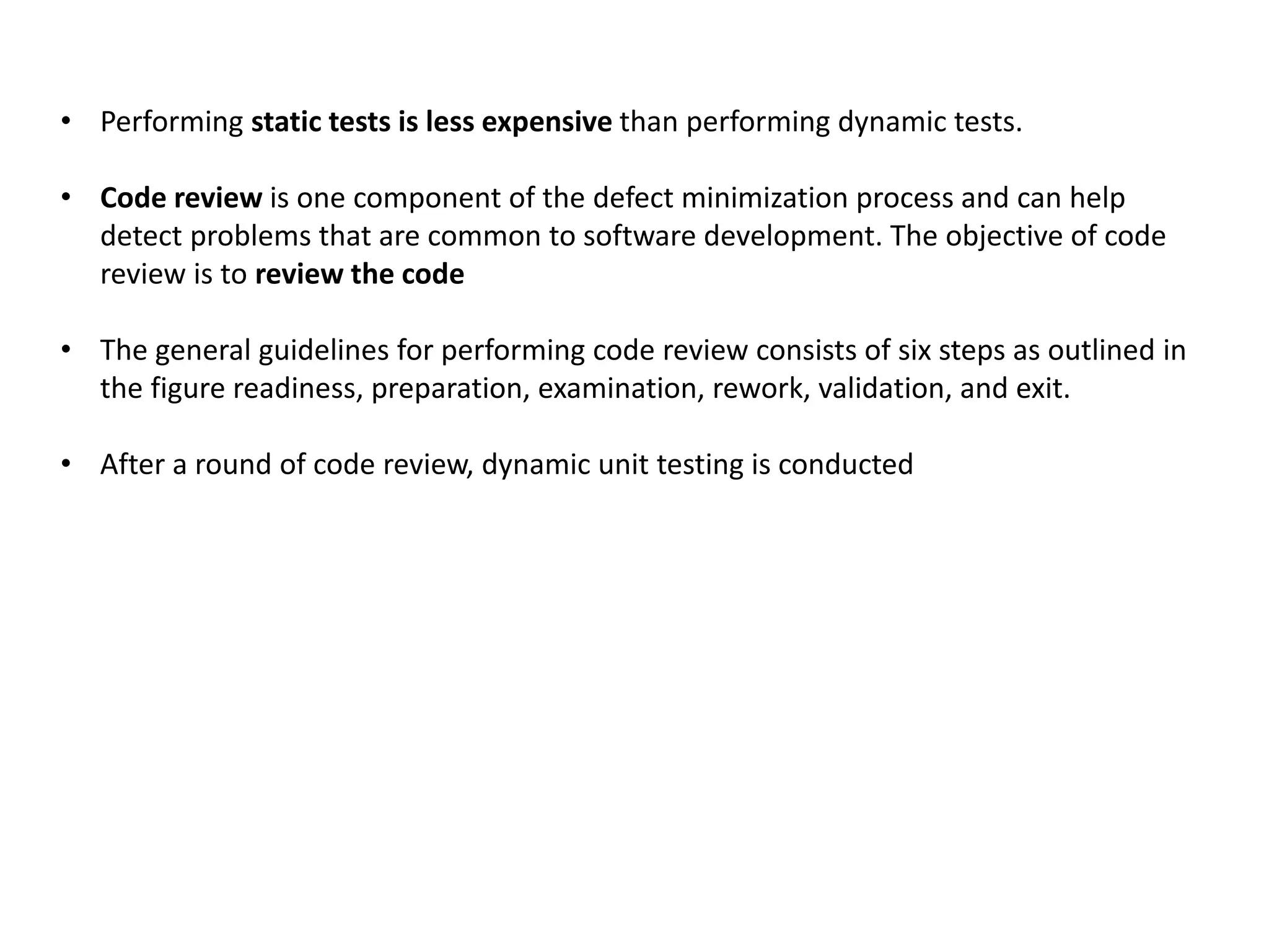• Performing static tests is less expensive than performing dynamic tests.
• Code review is one component of the defect minimization process and can help
detect problems that are common to software development. The objective of code
review is to review the code
• The general guidelines for performing code review consists of six steps as outlined in
the figure readiness, preparation, examination, rework, validation, and exit.
• After a round of code review, dynamic unit testing is conducted
 