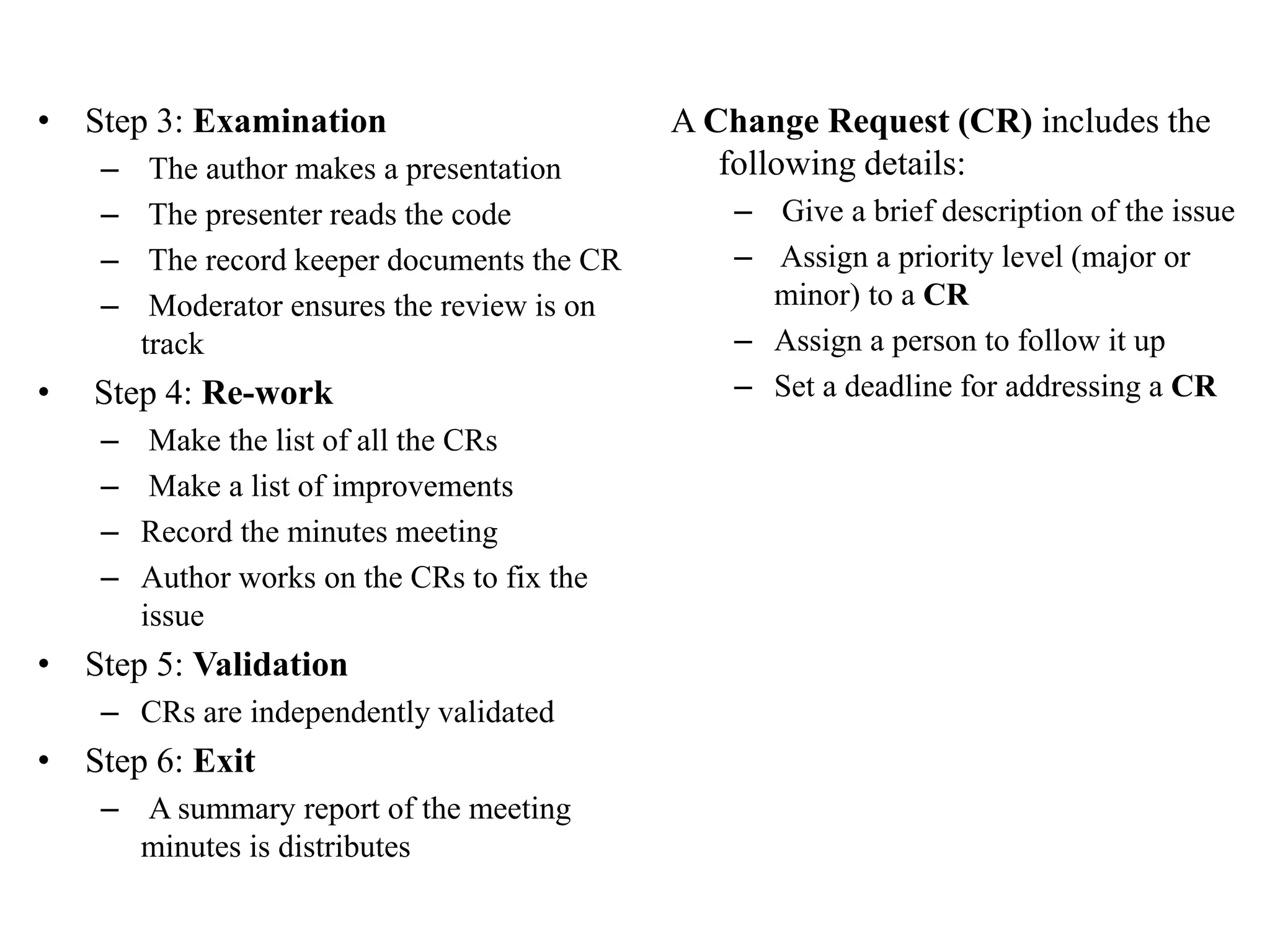 • Step 3: Examination
– The author makes a presentation
– The presenter reads the code
– The record keeper documents the CR
– Moderator ensures the review is on
track
• Step 4: Re-work
– Make the list of all the CRs
– Make a list of improvements
– Record the minutes meeting
– Author works on the CRs to fix the
issue
• Step 5: Validation
– CRs are independently validated
• Step 6: Exit
– A summary report of the meeting
minutes is distributes
A Change Request (CR) includes the
following details:
– Give a brief description of the issue
– Assign a priority level (major or
minor) to a CR
– Assign a person to follow it up
– Set a deadline for addressing a CR
 