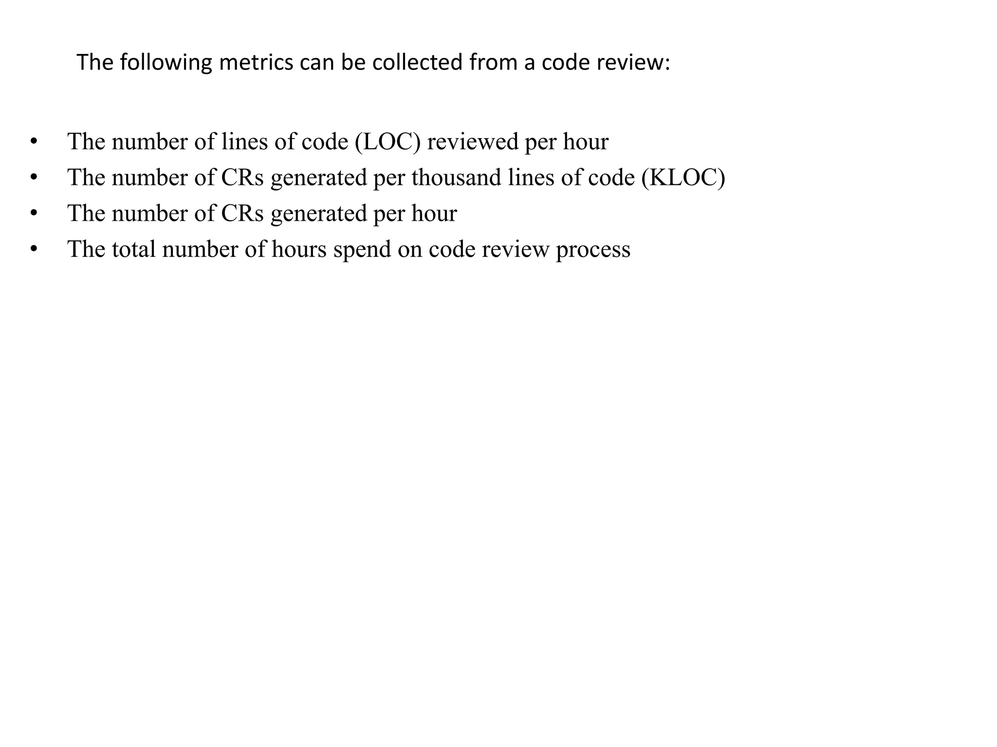 The following metrics can be collected from a code review:
• The number of lines of code (LOC) reviewed per hour
• The number of CRs generated per thousand lines of code (KLOC)
• The number of CRs generated per hour
• The total number of hours spend on code review process
 