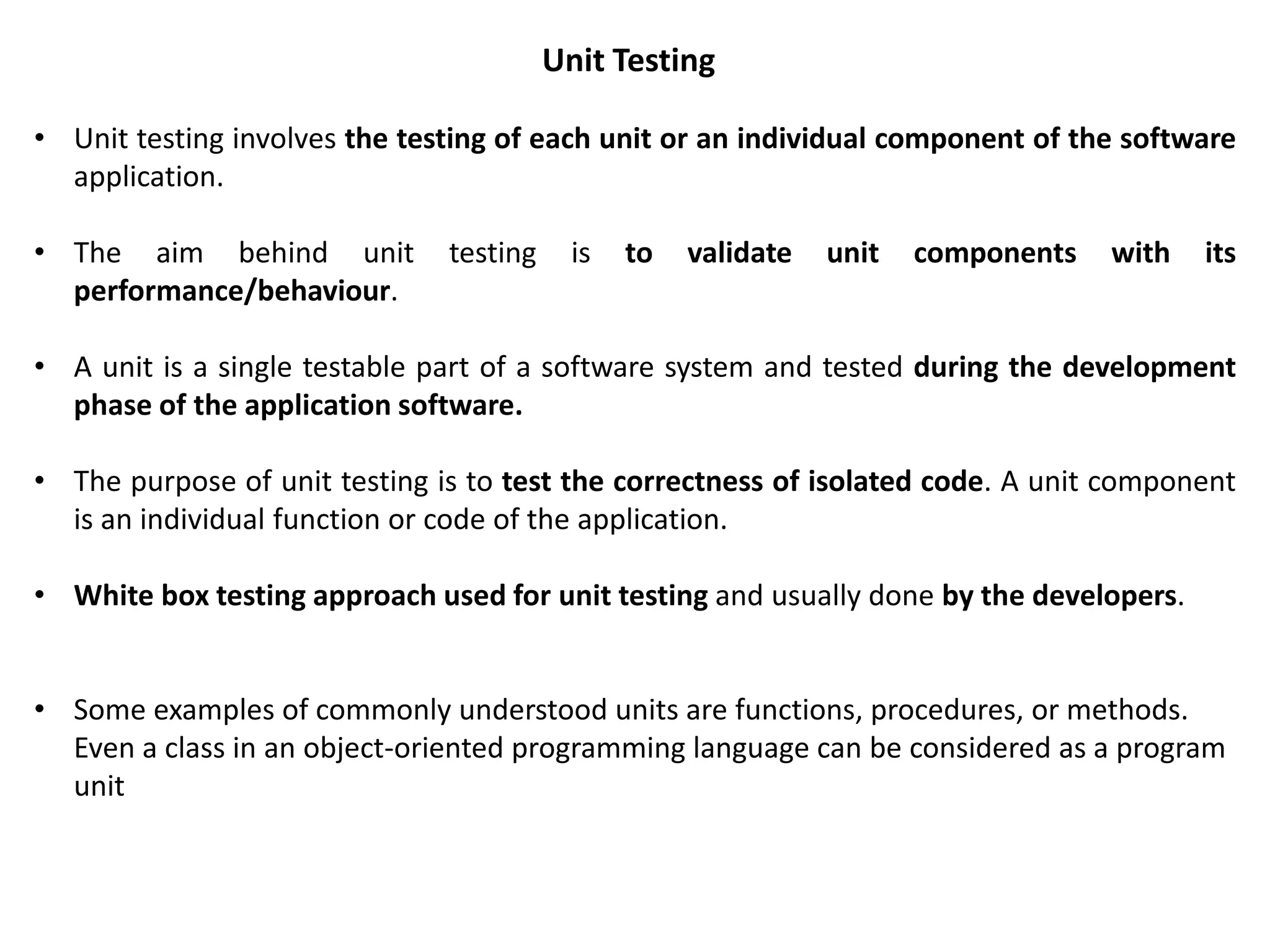 Unit Testing
• Unit testing involves the testing of each unit or an individual component of the software
application.
• The aim behind unit testing is to validate unit components with its
performance/behaviour.
• A unit is a single testable part of a software system and tested during the development
phase of the application software.
• The purpose of unit testing is to test the correctness of isolated code. A unit component
is an individual function or code of the application.
• White box testing approach used for unit testing and usually done by the developers.
• Some examples of commonly understood units are functions, procedures, or methods.
Even a class in an object-oriented programming language can be considered as a program
unit
 